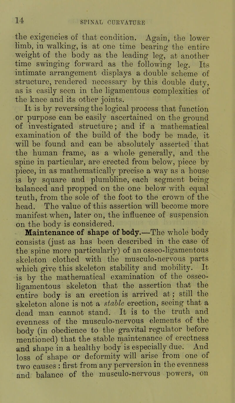 the exigencies of that condition. Again, the lower limb, in walking, is at one time bearing the entire weight of the body as the leading leg, at another time swinging forward as the following leg. Its intimate arrangement displays a double scheme of structure, rendered necessary by this double duty, as is easily seen in the ligamentous complexities of the knee and its other joints. It is by reversing the logical process that function or purpose can be easily ascertained on the ground of investigated structure; and if a mathematical examination of the build of the body be made, it will be found and can be absolutelv asserted that the human frame, as a whole generally, and the spine in particular, are erected from below, piece by piece, in as mathematically precise a way as a house is by square and plumbline, each segment being balanced and propped on the one below with equal truth, from the sole of the foot to the crown of the head. The value of this assertion will become more manifest when, later on, the influence of suspension on the body is considered. Maintenance of shape of body.—The whole body consists (just as has been described in the case of the spine more particularly) of an osseo-ligamentous skeleton clothed with the musculo-nervous parts which give this skeleton stability and mobility. It is by the mathematical examination of the osseo- ligamentous skeleton that the assertion that the entire body is an erection is arrived at; still the skeleton alone is not a stable erection, seeing that a dead man cannot stand. It is to the truth and evenness of the musculo-nervous elements of the body (in obedience to the gravital regulator before mentioned) that the stable maintenance of erectness and shape in a healthy body is especially due. And loss of shape or deformity will arise from one of two causes : first from any perversion in the evenness and balance of the musculo-nervous powers, on