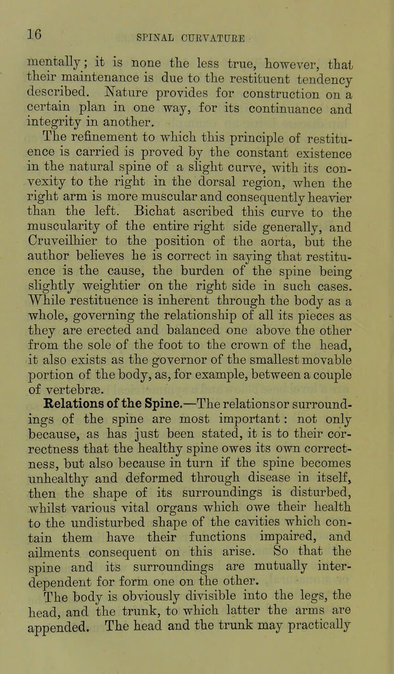 mentally; it is none the less true, however, that their maintenance is due to the restituent tendency described. Nature provides for construction on a certain plan in one way, for its continuance and integrity in another. The refinement to which this principle of restitu- ence is carried is proved by the constant existence in the natural spine of a slight curve, with its con- vexity to the right in the dorsal region, when the right arm is more muscular and consequently heavier than the left. Bichat ascribed this curve to the muscularity of the entire right side generally, and Cruveilhier to the position of the aorta, but the author believes he is correct in saying that restitu- ence is the cause, the burden of the spine being slightly weightier on the right side in such cases. While restituence is inherent through the body as a whole, governing the relationship of all its pieces as they are erected and balanced one above the other from the sole of the foot to the crown of the head, it also exists as the governor of the smallest movable portion of the body, as, for example, between a couple of vertebrae. Relations of the Spine.—The relations or surround- ings of the spine are most important: not only because, as has just been stated, it is to their cor- rectness that the healthy spine owes its own correct- ness, but also because in turn if the spine becomes unhealthy and deformed through disease in itself, then the shape of its surroundings is disturbed, whilst various vital organs which owe their health to the undisturbed shape of the cavities which con- tain them have their functions impaired, and ailments consequent on this arise. So that the spine and its surroundings are mutually inter- dependent for form one on the other. The body is obviously divisible into the legs, the head, and the trunk, to which latter the arms are appended. The head and the trunk may practically