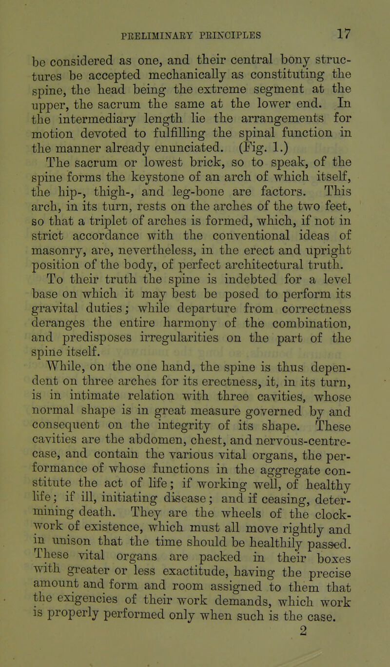 bo considered as one, and their central bony struc- tures be accepted mechanically as constituting the spine, the head being the extreme segment at the upper, the sacrum the same at the lower end. In the intermediary length lie the arrangements for motion devoted to fulfilling the spinal function in the manner already enunciated. (Fig. 1.) The sacrum or lowest brick, so to speak, of the spine forms the keystone of an arch of which itself, the hip-, thigh-, and leg-bone are factors. This arch, in its turn, rests on the arches of the two feet, so that a triplet of arches is formed, which, if not in strict accordance with the conventional ideas of masonry, are, nevertheless, in the erect and upright position of the body, of perfect architectural truth. To their truth the spine is indebted for a level base on which it may best be posed, to perform its gravital duties; while departure from correctness deranges the entire harmony of the combination, and predisposes irregularities on the part of the spine itself. While, on the one hand, the spine is thus depen- dent on three arches for its erectness, it, in its turn, is in intimate relation with three cavities, whose normal shape is in great measure governed by and consequent on the integrity of its shape. These cavities are the abdomen, chest, and nervous-centre- case, and contain the various vital organs, the per- formance of whose functions in the aggregate con- stitute the act of life; if working well, of healthy life; if ill, initiating disease; and if ceasing, deter- mining death. They are the wheels of the clock- work of existence, which must all move rightly and in unison that the time should be healthily passed. These vital organs are packed in their boxes with greater or less exactitude, having the precise amount and form and room assigned to them that the exigencies of their work demands, which work is properly performed only when such is the case. 2