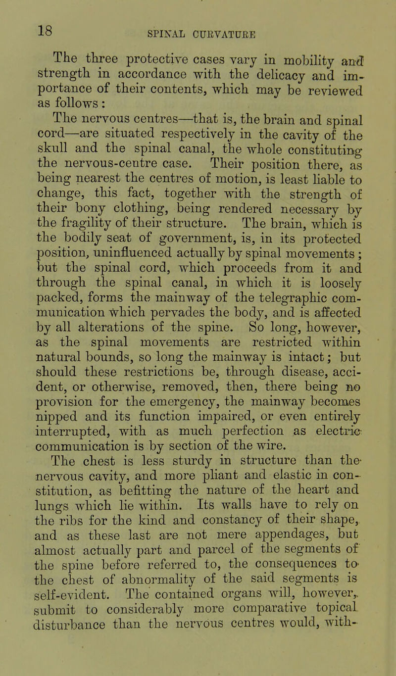 The three protective cases vary in mobility and strength in accordance with the delicacy and im- portance of their contents, which may be reviewed as follows: The nervous centres—that is, the brain and spinal cord—are situated respectively in the cavity of the skull and the spinal canal, the whole constituting the nervous-centre case. Their position there, as being nearest the centres of motion, is least liable to change, this fact, together with the strength of their bony clothing, being rendered necessary by the fragility of their structure. The brain, which is the bodily seat of government, is, in its protected position, uninfluenced actually by spinal movements ; but the spinal cord, which proceeds from it and through the spinal canal, in which it is loosely packed, forms the mainway of the telegraphic com- munication Which pervades the body, and is affected by all alterations of the spine. So long, however, as the spinal movements are restricted within natural bounds, so long the mainway is intact; but should these restrictions be, through disease, acci- dent, or otherwise, removed, then, there being no provision for the emergency, the mainway becomes nipped and its function impaired, or even entirely interrupted, with as much perfection as electric- communication is by section of the wire. The chest is less sturdy in structure than the- nervous cavity, and more pliant and elastic in con- stitution, as befitting the nature of the heart and lungs which lie within. Its walls have to rely on the ribs for the kind and constancy of their shape, and as these last are not mere appendages, but almost actually part and parcel of the segments of the spine before referred to, the consequences to- the chest of abnormality of the said segments is self-evident. The contained organs will, however,, submit to considerably more comparative topical disturbance than the nervous centres would, with-