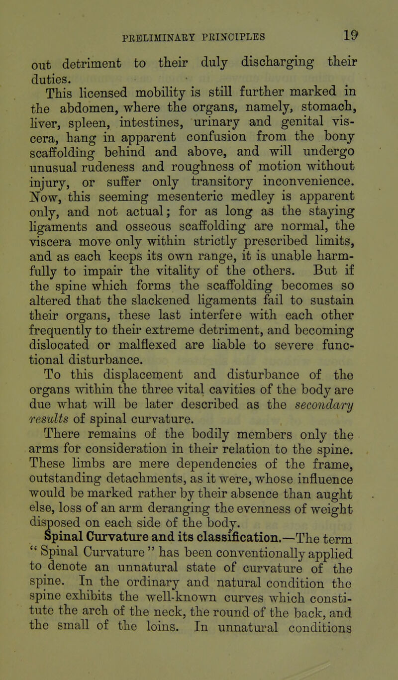 out detriment to their duly discharging their duties. This licensed mobility is still further marked in the abdomen, where the organs, namely, stomach, liver, spleen, intestines, urinary and genital vis- cera, hang in apparent confusion from the bony scaffolding behind and above, and will undergo unusual rudeness and roughness of motion without injury, or suffer only transitory inconvenience. Now, this seeming mesenteric medley is apparent only, and not actual; for as long as the staying ligaments and osseous scaffolding are normal, the viscera move only within strictly prescribed limits, and as each keeps its own range, it is unable harm- fully to impair the vitality of the others. But if the spine which forms the scaffolding becomes so altered that the slackened ligaments fail to sustain their organs, these last interfere with each other frequently to their extreme detriment, and becoming dislocated or malflexed are liable to severe func- tional disturbance. To this displacement and disturbance of the organs within the three vital cavities of the body are due what will be later described as the secondary results of spinal curvature. There remains of the bodily members only the arms for consideration in their relation to the spine. These limbs are mere dependencies of the frame, outstanding detachments, as it were, whose influence would be marked rather by their absence than aught else, loss of an arm deranging the evenness of weight disposed on each side of the bodv. Spinal Curvature and its classification.—The term  Spinal Curvature  has been conventionally applied to denote an unnatural state of curvature of the spine. In the ordinary and natural condition the spine exhibits the well-known curves which consti- tute the arch of the neck, the round of the back, and the small of the loins. In unnatural conditions