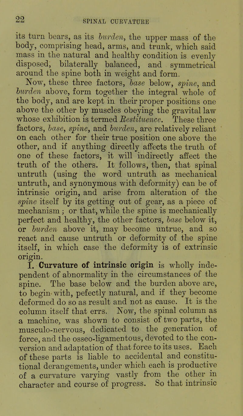 its turn bears, as its burden, the upper mass of the body, comprising head, arms, and trunk, which said mass in the natural and healthy condition is evenly disposed, bilaterally balanced, and symmetrical around the spine both in weight and form. Now, these three factors, base below, spine, and burden above, form together the integral whole of the body, and are kept in their proper positions one above the other by muscles obeying the gravital law whose exhibition is termed Bestituence. These three factors, base, spine, and burden, are relatively reliant on each other for their true position one above the other, and if anything directly affects the truth of one of these factors, it will indirectly affect the truth of the others. It follows, then, that spinal untruth (using the word untruth as mechanical untruth, and synonymous with deformity) can be of intrinsic origin, and arise from alteration of the spine itself by its getting out of gear, as a piece of mechanism ; or that, while the spine is mechanically perfect and healthy, the other factors, base below it, or burden above it, may become untrue, and so react and cause untruth or deformity of the spine itself, in which case the deformity is of extrinsic origin. I. Curvature of intrinsic origin is wholly inde- pendent of abnormality in the circumstances of the spine. The base below and the burden above are, to begin' with, pefectly natural, and if they become deformed do so as result and not as cause. It is the column itself that errs. Now, the spinal column as a machine, was shown to consist of two parts, the musculo-nervous, dedicated to the generation of force, and the osseo-ligameutous, devoted to the con- version and adaptation of that force to its uses. Each of these parts is liable to accidental and constitu- tional derangements, under which each is productive of a curvature varying vastly from the other in character and course of progress. So that intrinsic