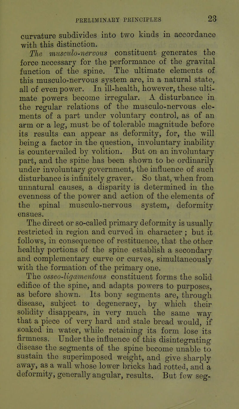 curvature subdivides into two kinds in accordance with this distinction. The musculo-nervous constituent generates the force necessary for the performance of the gravital function of the spine. The ultimate elements of this musculo-nervous system are, in a natural state, all of even power. In ill-health, however, these ulti- mate powers become irregular. A disturbance in the regular relations of the musculo-nervous ele- ments of a part under voluntary control, as of an arm or a leg, must be of tolerable magnitude before its results can appear as deformity, for, the will being a factor in the question, involuntary inability is countervailed by volition. But on an involuntary part, and the spine has been shown to be ordinarily under involuntary government, the influence of such disturbance is infinitely graver. So that, when from unnatural causes, a disparity is determined in the evenness of the power and action of the elements of the spinal musculo-nervous system, deformity ensues. The direct or so-called primary deformity is usually restricted in region and curved in character ; but it follows, in consequence of restituence, that the other healthy portions of the spine establish a secondary and complementary curve or curves, simultaneously with the formation of the primary one. The osseo-ligamentous constituent forms the solid edifice of the spine, and adapts powers to purposes, as before shown. Its bony segments are, through disease, subject to degeneracy, by which their solidity disappears, in very much the same way that a piece of very hard and stale bread would, if soaked in water, while retaining its form lose its firmness. Under the influence of this disintegrating disease the segments of the spine become unable to sustain the superimposed weight, and give sharply away, as a wall whose lower bricks had rotted, and a deformity, generally angular, results. But few seg-