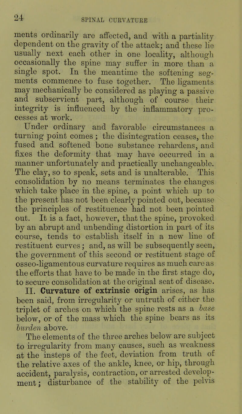 ments ordinarily are affected, and with a partiality dependent on the gravity of the attack; and these lie usually next each other in one locality, although occasionally the spine may suffer in more than a single spot. In the meantime the softening seg- ments commence to fuse together. The ligaments may mechanically be considered as playing a passive and subservient part, although of course their integrity is influenced by the inflammatory pro- cesses at work. Under ordinary and favorable circumstances a turning point comes ; the disintegration ceases, the fused and softened bone substance rehardens, and fixes the deformity that may have occurred in a manner unfortunately and practically unchangeable. The clay, so to speak, sets and is unalterable. This consolidation by no means terminates the changes which take place in the spine, a point which up to the present has not been clearly pointed out, because the principles of restituence had not been pointed out. It is a fact, however, that the spine, provoked by an abrupt and unbending distortion in part of its course, tends to establish itself in a new line of restituent curves; and, as will be subsequently seen, the government of this second or restituent stage of osseo-ligamentous curvature requires as much care as the efforts that have to be made in the first stage do, to secure consolidation at the original seat of disease. II. Curvature of extrinsic origin arises, as has been said, from irregularity or untruth of either the triplet of arches on which the spine rests as a base below, or of the mass which the spine bears as its burden above. The elements of the three arches below are subject to irregularity from many causes, such as weakness at the insteps of the feet, deviation from truth of the relative axes of the ankle, knee, or hip, through accident, paralysis, contraction, or arrested develop- ment; disturbance of the stability of the pelvis