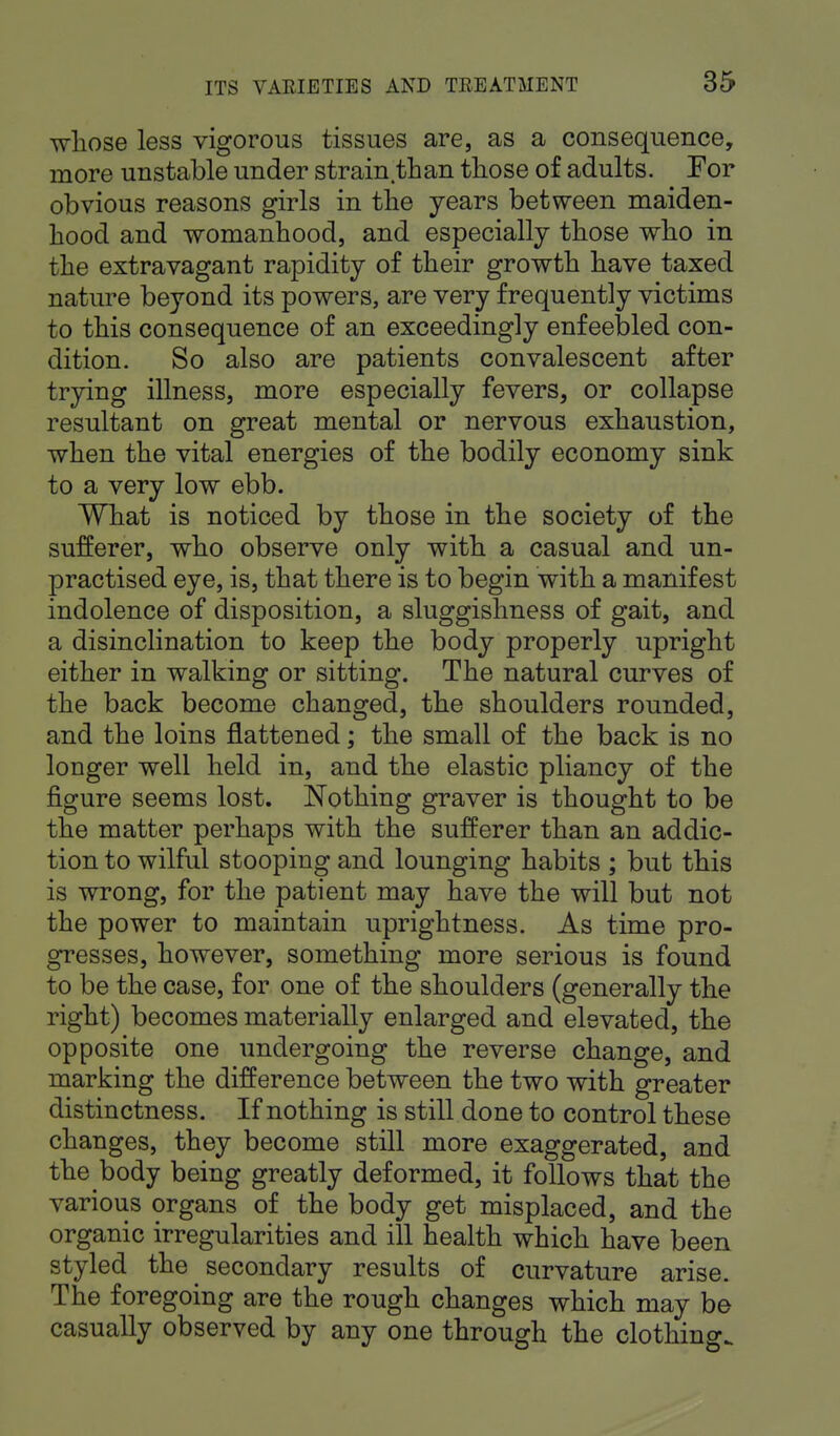 whose less vigorous tissues are, as a consequence, more unstable under strain than those of adults. For obvious reasons girls in the years between maiden- hood and womanhood, and especially those who in the extravagant rapidity of their growth have taxed nature beyond its powers, are very frequently victims to this consequence of an exceedingly enfeebled con- dition. So also are patients convalescent after trying illness, more especially fevers, or collapse resultant on great mental or nervous exhaustion, when the vital energies of the bodily economy sink to a very low ebb. What is noticed by those in the society of the sufferer, who observe only with a casual and un- practised eye, is, that there is to begin with a manifest indolence of disposition, a sluggishness of gait, and a disinclination to keep the body properly upright either in walking or sitting. The natural curves of the back become changed, the shoulders rounded, and the loins flattened; the small of the back is no longer well held in, and the elastic pliancy of the figure seems lost. Nothing graver is thought to be the matter perhaps with the sufferer than an addic- tion to wilful stooping and lounging habits ; but this is wrong, for the patient may have the will but not the power to maintain uprightness. As time pro- gresses, however, something more serious is found to be the case, for one of the shoulders (generally the right) becomes materially enlarged and elevated, the opposite one undergoing the reverse change, and marking the difference between the two with greater distinctness. If nothing is still done to control these changes, they become still more exaggerated, and the body being greatly deformed, it follows that the various organs of the body get misplaced, and the organic irregularities and ill health which have been styled the secondary results of curvature arise. The foregoing are the rough changes which may be casually observed by any one through the clothing.