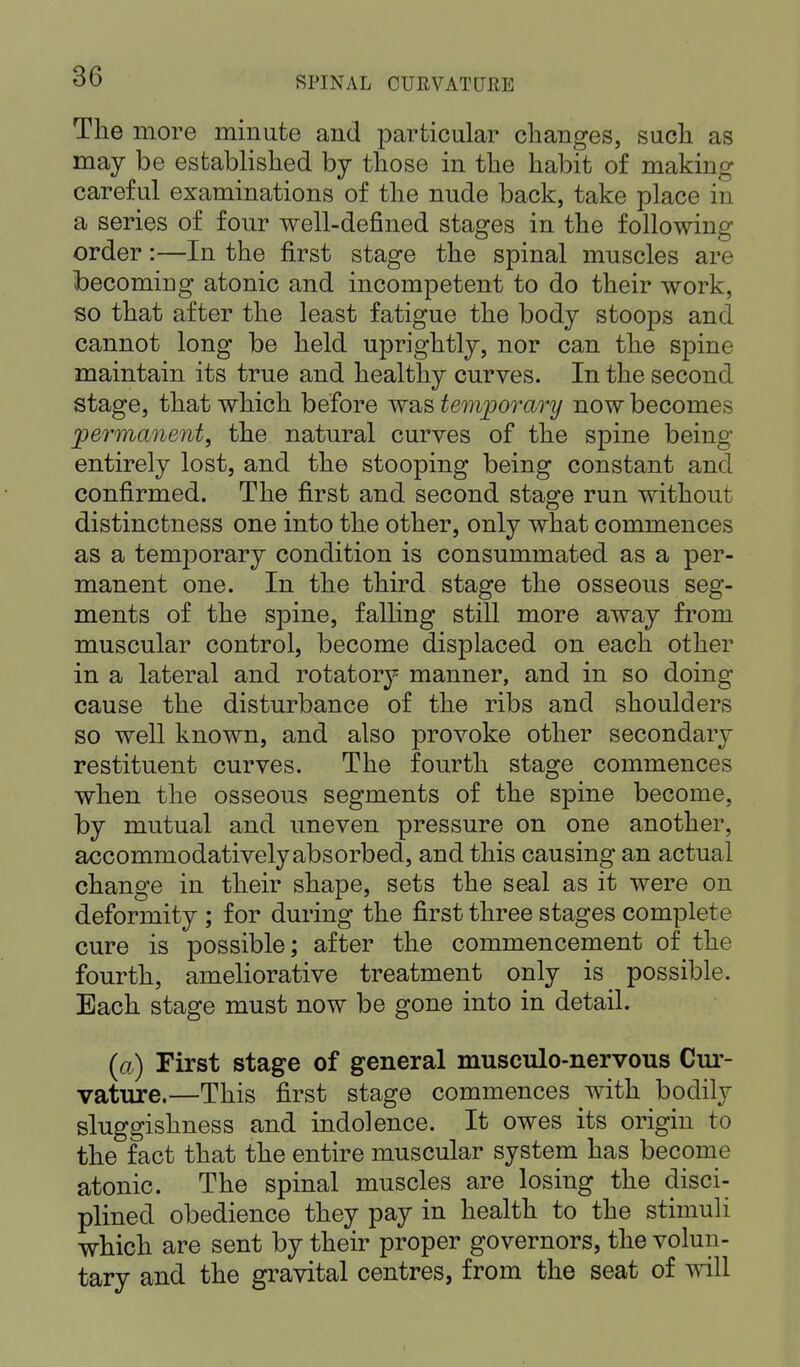 The more minute and particular changes, such as may be established by those in the habit of making careful examinations of the nude back, take place in a series of four well-defined stages in the following order:—In the first stage the spinal muscles are becoming atonic and incompetent to do their work, so that after the least fatigue the body stoops and cannot long be held uprightly, nor can the spine maintain its true and healthy curves. In the second stage, that which before was temporary now becomes permanent, the natural curves of the spine being entirely lost, and the stooping being constant and confirmed. The first and second stage run without distinctness one into the other, only what commences as a tenrporary condition is consummated as a per- manent one. In the third stage the osseous seg- ments of the spine, falling still more away from muscular control, become displaced on each other in a lateral and rotatory manner, and in so doing cause the disturbance of the ribs and shoulders so well known, and also provoke other secondary restituent curves. The fourth stage commences when the osseous segments of the spine become, by mutual and uneven pressure on one another, accommodativelyabsorbed, and this causing an actual change in their shape, sets the seal as it were on deformity ; for during the first three stages complete cure is possible; after the commencement of the fourth, ameliorative treatment only is possible. Each stage must now be gone into in detail. (a) First stage of general musculo-nervous Cur- vature.—This first stage commences with bodily sluggishness and indolence. It owes its origin to the fact that the entire muscular system has become atonic. The spinal muscles are losing the disci- plined obedience they pay in health to the stimuli which are sent by their proper governors, the volun- tary and the gravital centres, from the seat of will