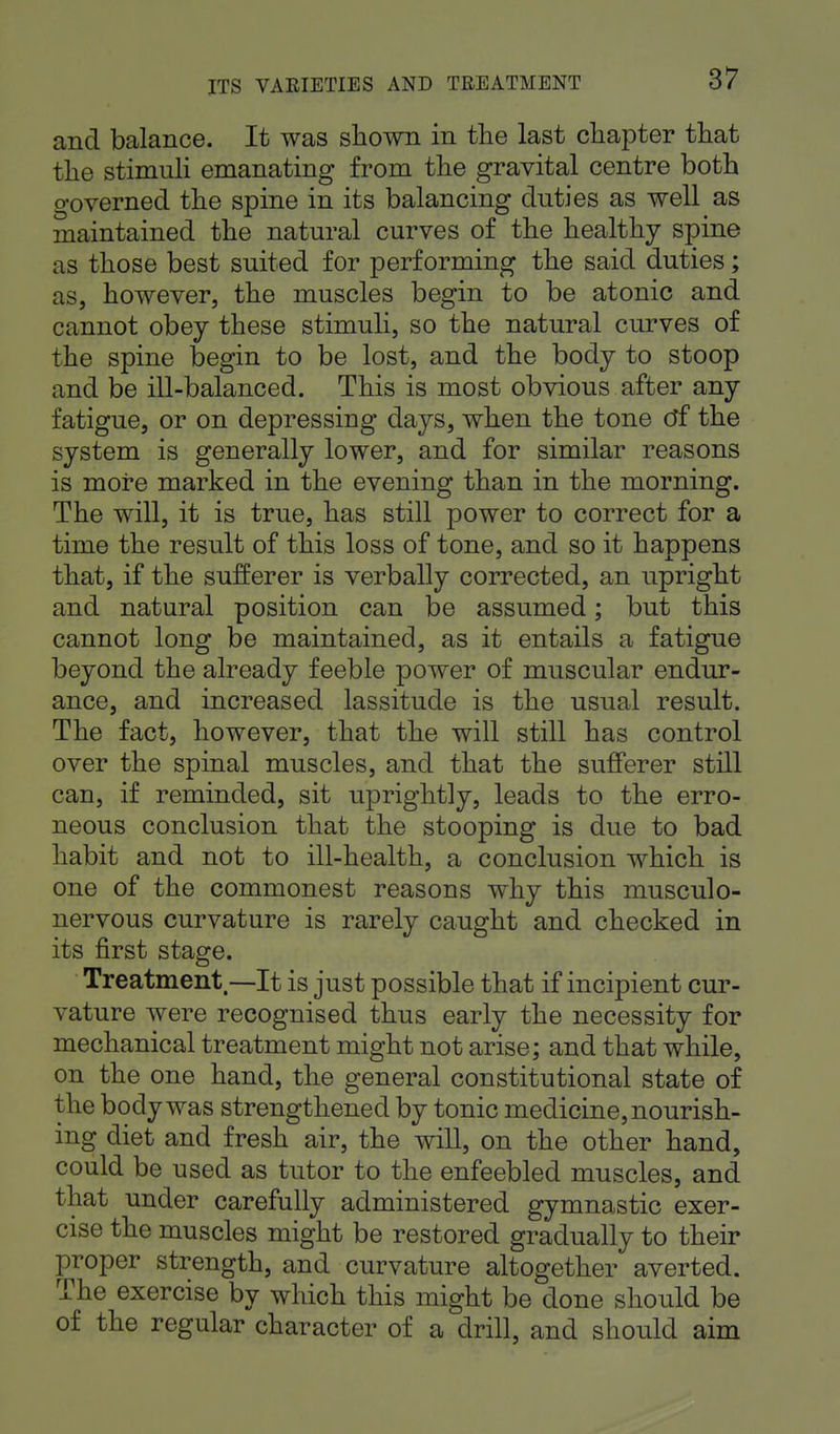 and balance. It was shown in the last chapter that the stimuli emanating from the gravital centre both governed the spine in its balancing duties as well as maintained the natural curves of the healthy spine as those best suited for performing the said duties; as, however, the muscles begin to be atonic and cannot obey these stimuli, so the natural curves of the spine begin to be lost, and the body to stoop and be ill-balanced. This is most obvious after any fatigue, or on depressing days, when the tone of the system is generally lower, and for similar reasons is more marked in the evening than in the morning. The will, it is true, has still power to correct for a time the result of this loss of tone, and so it happens that, if the sufferer is verbally corrected, an upright and natural position can be assumed; but this cannot long be maintained, as it entails a fatigue beyond the already feeble power of muscular endur- ance, and increased lassitude is the usual result. The fact, however, that the will still has control over the spinal muscles, and that the sufferer still can, if reminded, sit uprightly, leads to the erro- neous conclusion that the stooping is due to bad habit and not to ill-health, a conclusion which is one of the commonest reasons why this musculo- nervous curvature is rarely caught and checked in its first stage. Treatment—It is just possible that if incipient cur- vature were recognised thus early the necessity for mechanical treatment might not arise; and that while, on the one hand, the general constitutional state of the body was strengthened by tonic medicine, nourish- ing diet and fresh air, the will, on the other hand, could be used as tutor to the enfeebled muscles, and that under carefully administered gymnastic exer- cise the muscles might be restored gradually to their proper strength, and curvature altogether averted. The exercise by which this might be done should be of the regular character of a drill, and should aim