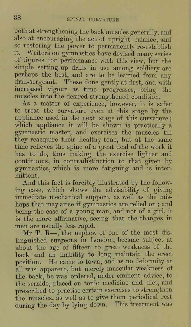 both at strengthening the back muscles generally, and also at encouraging the act of upright balance, and so restoring the power to permanently re-establish it. Writers on gymnastics have devised many series of figures for performance with this view, but the simple setting-up drills in use among soldiery are perhaps the best, and are to be learned from any drill-sergeant. These done gently at first, and with increased vigour as time progresses, bring the muscles into the desired strengthened condition. As a matter of experience, however, it is safer to treat the curvature even at this stage by the appliance used in the next stage of this curvature; which appliance it will be shown is practically a gymnastic master, and exercises the muscles till they reacquire their healthy tone, but at the same time relieves the spine of a great deal of the work it has to do, thus making the exercise lighter and continuous, in contradistinction to that given by gymnastics, which is more fatiguing and is inter- mittent. And this fact is forcibly illustrated by the follow- ing case, which shows the advisability of giving immediate mechanical support, as well as the mis- haps that may arise if gymnastics are relied on; and being the case of a young man, and not of a girl, it is the more affirmative, seeing that the changes in men are usually less rapid. Mr T. R—, the nephew of one of the most dis- tinguished surgeons in London, became subject at about the age of fifteen to great weakness of the back and an inability to long maintain the erect position. He came to town, and as no deformity at all was apparent, but merely muscular weakness of the back, he was ordered, under eminent advice, to the seaside, placed on tonic medicine and diet, and prescribed to practise certain exercises to strengthen the muscles, as well as to give them periodical rest during the day by lying down. This treatment was