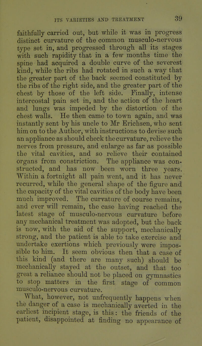 faithfully carried out, but while it was in progress distinct curvature of the common musculo-neiwous type set in, and progressed through all its stages with such rapidity that in a few months time the spine had acquired a double curve of the severest kind, while the ribs had rotated in such a way that the greater part of the back seemed constituted by the ribs of the right side, and the greater part of the chest by those of the left side. Finally, intense intercostal pain set in, and the action of the heart and lungs was impeded by the distortion of the chest walls. He then came to town again, and was instantly sent by his uncle to Mr Erichsen, who sent him on to the Author, with instructions to devise such an appliance as should check the curvature, relieve the nerves from pressure, and enlarge as far as possible the vital cavities, and so relieve their contained organs from constriction. The appliance was con- structed, and has now been worn three years. Within a fortnight all pain went, and it has never recurred, while the general shape of the figure and the capacity of the vital cavities of the body have been much improved. The curvature of course remains, and ever will remain, the case having reached the latest stage of musculo-nervous curvature before any mechanical treatment was adopted, but the back is now, with the aid of the support, mechanically strong, and the patient is able to take exercise and undertake exertions which previously were impos- sible to him. It seem obvious then that a case of this kind (and there are many such) should be mechanically stayed at the outset, and that too great a reliance should not be placed on gymnastics to stop matters in the first stage of common musculo-nervous curvature. What, however, not unfrequently happens when the danger of a case is mechanically averted in the earliest incipient stage, is this: the friends of the patient, disappointed at finding no appearance of