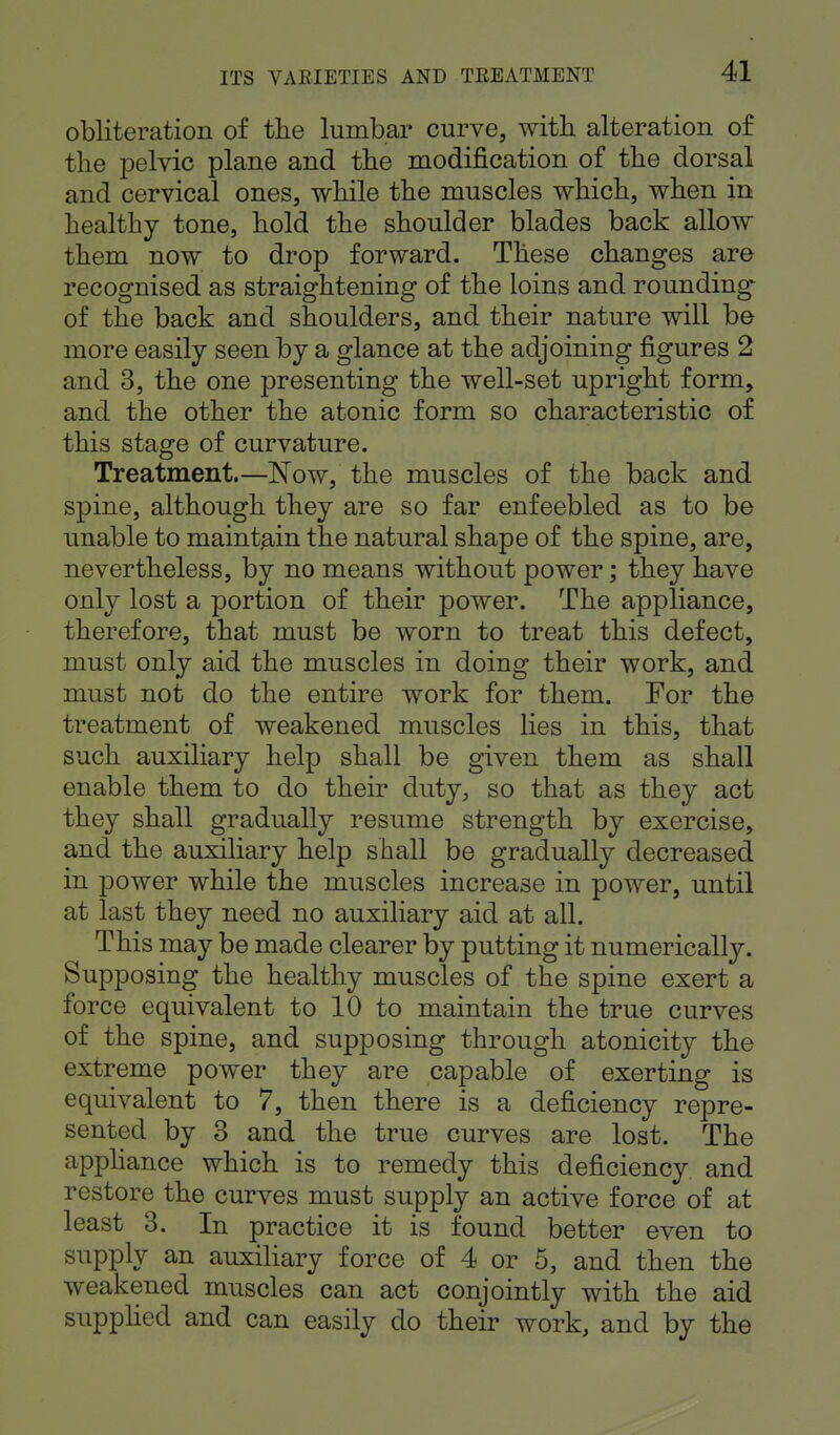 obliteration of the lumbar curve, with alteration of the pelvic plane and the modification of the dorsal and cervical ones, while the muscles which, when in healthy tone, hold the shoulder blades back allow them now to drop forward. These changes are recognised as straightening of the loins and rounding of the back and shoulders, and their nature will be more easily seen by a glance at the adjoining figures 2 and 3, the one presenting the well-set upright form, and the other the atonic form so characteristic of this stage of curvature. Treatment.—Now, the muscles of the back and spine, although they are so far enfeebled as to be unable to maintain the natural shape of the spine, are, nevertheless, by no means without power; they have only lost a portion of their power. The appliance, therefore, that must be worn to treat this defect, must only aid the muscles in doing their work, and must not do the entire work for them. For the treatment of weakened muscles lies in this, that such auxiliary help shall be given them as shall enable them to do their duty, so that as they act they shall gradually resume strength by exercise, and the auxiliary help shall be gradually decreased in power while the muscles increase in power, until at last they need no auxiliary aid at all. This may be made clearer by putting it numerically. Supposing the healthy muscles of the spine exert a force equivalent to 10 to maintain the true curves of the spine, and supposing through atonicity the extreme power they are capable of exerting is equivalent to 7, then there is a deficiency repre- sented by 3 and the true curves are lost. The appliance which is to remedy this deficiency and restore the curves must supply an active force of at least 3. In practice it is found better even to supply an auxiliary force of 4 or 5, and then the weakened muscles can act conjointly with the aid supplied and can easily do their work, and by the