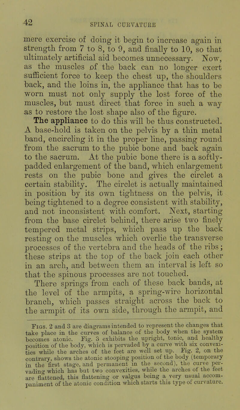 mere exercise of doing it begin to increase again in strength from 7 to 8, to 9, and finally to 10, so that ultimately artificial aid becomes unnecessary. Now, as the muscles of the back can no longer exert sufficient force to keep the chest up, the shoulders back, and the loins in, the appliance that has to be worn must not only supply the lost force of the muscles, but must direct that force in such a way as to restore the lost shape also of the figure. The appliance to do this will be thus constructed. A base-hold is taken on the pelvis by a thin metal band, encircling it in the proper line, passing round from the sacrum to the pubic bone and back again to the sacrum. At the pubic bone there is a softly- padded enlargement of the band, which enlargement rests on the pubic bone and gives the circlet a certain stability. The circlet is actually maintained in position by its own tightness on the pelvis, it being tightened to a degree consistent with stability, and not inconsistent with comfort. Next, starting from the base circlet behind, there arise two finely tempered metal strips, which pass up the back resting on the muscles which overlie the transverse processes of the vertebra and the heads of the ribs; these strips at the top of the back join each other in an arch, and between them an interval is left so that the spinous processes are not touched. There springs from each of these back bands, at the level of the armpits, a spring-wire horizontal branch, which passes straight across the back to the armpit of its own side, through the armpit, and Figs. 2 and 3 are diagrams intended to represent the changes that take place in the curves of balance of the body when the system becomes atonic. Fig. 3 exhibits the upright, tonic, and healthy position of the body, which is pervaded by a curve with six convexi- ties while the arches of the feet are well set up. Fig. 2, on the contrary, shows the atonic stooping position of the body (temporary in the first stage, and permanent in the second), the curve per- vading which has but two convexities, while the arches of the feet are flattened, this flattening or valgus being a very usual accom- paniment of the atonic condition which starts this type of curvature.