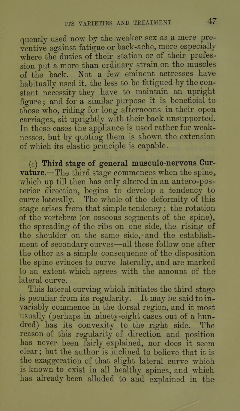 quently used now by the weaker sex as a mere pre- ventive against fatigue or back-ache, more especially where the duties of their station or of their profes- sion put a more than ordinary strain on the muscles of the back. Not a few eminent actresses have habitually used it, the less to be fatigued by the con- stant necessity they have to maintain an upright figure; and for a similar purpose it is beneficial to those who, riding for long afternoons in their open carriages, sit uprightly with their back unsupported. In these cases the appliance is used rather for weak- nesses, but by quoting them is shown the extension of which its elastic principle is capable. (c) Third stage of general musculo-nervous Cur- vature.—The third stage commences when the spine,, which up till then has only altered in an anteropos- terior direction, begins to develop a tendency to curve laterally. The whole of the deformity of this stage arises from that simple tendency; the rotation of the vertebrae (or osseous segments of the spine), the spreading of the ribs on one side, the rising of the shoulder on the same sideband the establish- ment of secondary curves—all these follow one after the other as a simple consequence of the disposition the spine evinces to curve laterally, and are marked to an extent which agrees with the amount of the lateral curve. This lateral curving which initiates the third stage is peculiar from its regularity. It may be said to in- variably commence in the dorsal region, and it most usually (perhaps in ninety-eight cases out of a hun- dred) has its convexity to the right side. The reason of this regularity of direction and position has never been fairly explained, nor does it seem clear; but the author is inclined to believe that it is the exaggeration of that slight lateral curve which is known to exist in all healthy spines, and which has already been alluded to and explained in the