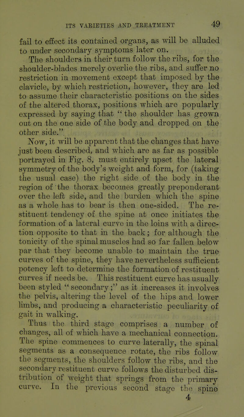 fail to effect its contained organs, as will be alluded to under secondary symptoms later on. The shoulders in their turn follow the ribs, for the shoulder-blades merely overlie the ribs, and suffer no restriction in movement except that imposed by the clavicle, by which restriction, however, they are led to assume their characteristic positions on the sides of the altered thorax, positions which are popularly expressed by saying that  the shoulder has grown out on the one side of the body and dropped on the other side.. Now, it will be apparent that the changes that have just been described, and which are as far as possible portrayed in Fig. 8, must entirely upset the lateral symmetry of the body's weight and form, for (taking the usual case) the right side of the body in the region of the thorax becomes greatly preponderant over the left side, and the burden which the spine as a whole has to bear is then one-sided. The re- stituent tendency of the spine at once initiates the formation of a lateral curve in the loins with a direc- tion opposite to that in the back; for although the tonicity of the spinal muscles had so far fallen below par that they become unable to maintain the true curves of the spine, they have nevertheless sufficient potency left to determine the formation of restituent curves if needs be. This restituent curve has usually been styled secondary; as it increases it involves the pelvis, altering the level of the hips and lower limbs, and producing a characteristic peculiarity of gait in walking. Thus the third stage comprises a number of changes, all of which have a mechanical connection. The spine commences to curve laterally, the spinal segments as a consequence rotate, the ribs follow the segments, the shoulders follow the ribs, and the secondary restituent curve follows the disturbed dis- tribution of weight that springs from the primary curve. In the previous second stage the spine 4