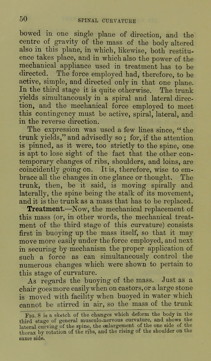 bowed in one single plane of direction, and the centre of gravity of the mass of the body altered also in this plane, in which, likewise, both restitu- ence takes place, and in which also the power of the mechanical appliance used in treatment has to be directed. The force employed had, therefore, to be active, simple, and directed only in that one plane. In the third stage it is quite otherwise. The trunk yields simultaneously in a spiral and lateral direc- tion, and the mechanical force employed to meet this contingency must be active, spiral, lateral, and in the reverse direction. The expression was used a few lines since,  the trunk yields, and advisedly so ; for, if the attention is pinned, as it were, too strictly to the spine, one is apt to lose sight of the fact that the other con- temporary changes of ribs, shoulders, and loins, are coincidently going on. It is, therefore, wise to em- brace all the changes in one glance or thought. The trunk, then, be it said, is moving spirally and laterally, the spine being the stalk of its movement, and it is the trunk as a mass that has to be replaced. Treatment.—Now, the mechanical replacement of this mass (or, in other words, the mechanical treat- ment of the third stage of this curvature) consists first in buoying up the mass itself, so that it may move more easily under the force employed, and next in securing by mechanism the proper application of such a force as can simultaneously control the numerous changes which were shown to pertain to this stage of curvature. As regards the buoying of the mass. Just as a chair goes more easily when on castors, or a large stone is moved with facility when buoyed in water which cannot be stirred in air, so the mass of the trunk Fig. 8 is a sketch of the changes which deform the body in the third stage of general musculo-nervous curvature, and shows the lateral curving of the spine, the enlargement of the one side of the thorax by rotation of the ribs, and the rising of the shoulder on the same side.