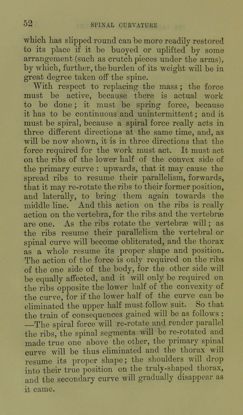 which has slipped round can be more readily restored to its place if it be buoyed or uplifted by some arrangement (such as crutch pieces under the arms), by which, further, the burden of its weight will be in great degree taken off the spine. With respect to replacing the mass ; the force must be active, because there is actual work to be done; it must be spring force, because it has to be continuous and unintermittent; and it must be spiral, because a spiral force really acts in three different directions at the same time, and, as will be now shown, it is in three directions that the force required for the work must act. It must act on the ribs of the lower half of the convex side of the primary curve : upwards, that it may cause the spread ribs to resume their parallelism, forwards, that it may re-rotate the ribs to their former position, and laterally, to bring them again towards the middle line. And this action on the ribs is really action on the vertebra, for the ribs and the vertebras are one. As the ribs rotate the vertebras will; as the ribs resume their parallelism the vertebral or spinal curve will become obliterated, and the thorax as a whole resume its proper shape and position. The action of the force is only required on the ribs of the one side of the body, for the other side will be equally affected, and it will only be required on the ribs opposite the lower half of the convexity of the curve, for if the lower half of the curve can be eliminated the upper half must follow suit. So that the train of consequences gained will be as follows : The spiral force will re-rotate and render parallel the ribs, the spinal segments will be re-rotated and made true one above the other, the primary spinal curve will be thus eliminated and the thorax will resume its proper shape; the shoulders will drop into their true position on the truly-shaped thorax, and the secondary curve will gradually disappear as it came.