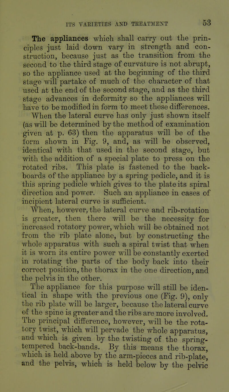 The appliances which shall carry out the prin- ciples just laid down vary in strength and con- struction, because just as the transition from the second to the third stage of curvature is not abrupt, so the appliance used at the beginning of the third stage will partake of much of the character of that used at the end of the second stage, and as the third stage advances in deformity so the appliances will have to be modified in form to meet these differences. When the lateral curve has only just shown itself (as will be determined by the method of examination given at p. 63) then the apparatus will be of the form shown in Fig. 9, and, as will be observed, identical with that used in the second stage, but with the addition of a special plate to press on the rotated ribs. This plate is fastened to the back- boards of the appliance by a spring pedicle, and it is this spring pedicle which gives to the plate its spiral direction and power. Such an appliance in cases of incipient lateral curve is sufficient. When, however, the lateral curve and rib-rotation is greater, then there will be the necessity for increased rotatory power, which will be obtained not from the rib plate alone, but by constructing the whole apparatus with such a spiral twist that when it is worn its entire power will be constantly exerted in rotating the parts of the body back into their correct position, the thorax in the one direction, and the pelvis in the other. The appliance for this purpose will still be iden- tical in shape with the previous one (Fig. 9), only the rib plate will be larger, because the lateral curve of the spine is greater and the ribs are more involved. The principal difference, however, will be the rota- tory twist, which will pervade the whole apparatus, and which is given by the twisting of the spring- tempered back-bands. By this means the thorax, which is held above by the arm-pieces and rib-plate, and the pelvis, which is held below by the pelvic