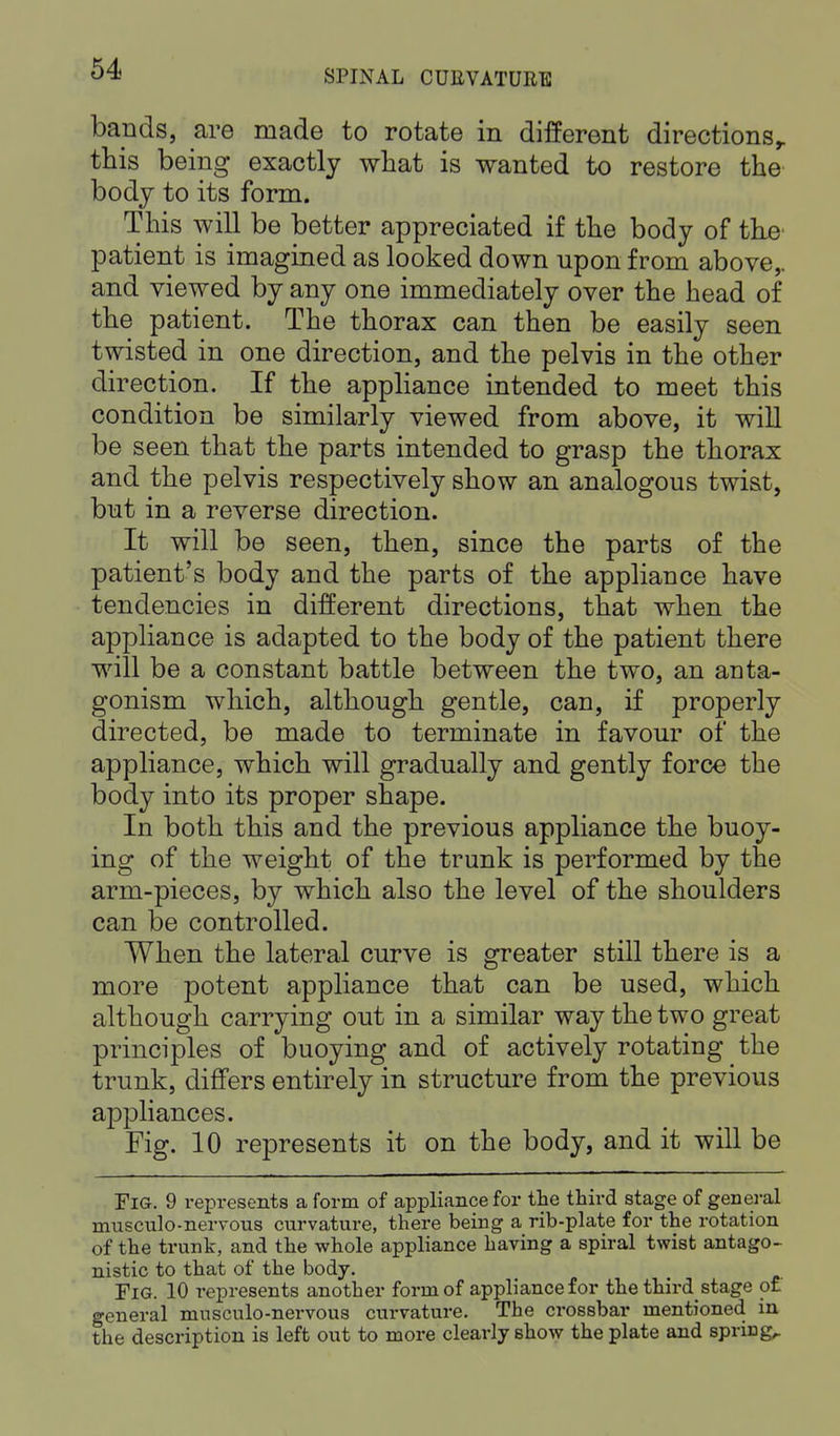 bauds, are made to rotate in different directionst this being exactly what is wanted to restore the body to its form. This will be better appreciated if the body of the patient is imagined as looked down upon from above,, and viewed by any one immediately over the head of the patient. The thorax can then be easily seen twisted in one direction, and the pelvis in the other direction. If the appliance intended to meet this condition be similarly viewed from above, it will be seen that the parts intended to grasp the thorax and the pelvis respectively show an analogous twist, but in a reverse direction. It will be seen, then, since the parts of the patient's body and the parts of the appliance have tendencies in different directions, that when the appliance is adapted to the body of the patient there will be a constant battle between the two, an anta- gonism which, although gentle, can, if properly directed, be made to terminate in favour of the appliance, which will gradually and gently force the body into its proper shape. In both this and the previous appliance the buoy- ing of the weight of the trunk is performed by the arm-pieces, by which also the level of the shoulders can be controlled. When the lateral curve is greater still there is a more potent appliance that can be used, which although carrying out in a similar way the two great principles of buoying and of actively rotating the trunk, differs entirely in structure from the previous appliances. Fig. 10 represents it on the body, and it will be Fig. 9 represents a form of appliance for the third stage of general musculo-nervous curvature, there being a rib-plate for the rotation of the trunk, and the whole appliance having a spiral twist antago- nistic to that of the body. Fig. 10 represents another form of appliance for the third stage of general musculo-nervous curvature. The crossbar mentioned in the description is left out to more clearly show the plate and spring,.