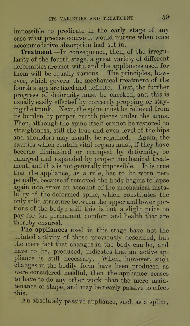 impossible to predicate in the early stage of any case what precise course it would pursue when once accommodative absorption had set in. Treatment-—In consequence, then, of the irregu- larity of the fourth stage, a great variety of different deformities are met with, and the appliances used for them will be equally various. The principles, how- ever, which o'overn the mechanical treatment of the fourth stage are fixed and definite. First, the further progress of deformity must be checked, and this is usually easily effected by correctly propping or stay- ing the trunk. Next, the spine must be relieved from its burden by proper crutch-pieces under the arms. Then, although the spine itself cannot be restored to straightness, still the true and even level of the hips and shoulders may usually be regained. Again, the cavities which contain vital organs must, if they have become diminished or cramped by deformity, be enlarged and expanded by proper mechanical treat- ment, and this is not generally impossible. It is true that the appliance, as a rule, has to be worn per- petually, because if removed the body begins to lapse again into error on account of the mechanical insta- bility of the deformed spine, which constitutes the only solid structure between the upper and lower por- tions of the body; still this is but a slight price to pay for the permanent comfort and health that are thereby ensured. The appliances used in this stage have not the pointed activity of those previously described, but the mere fact that changes in the body can be, and have to be, produced, indicates that an active ap- pliance is still necessary. When, however, such changes in the bodily form have been produced as were considered needful, then the appliance ceases to have to do any other work than the mere main- tenance of shape, and may be nearly passive to effect, this. An absolutely passive appliance, such as a splint,