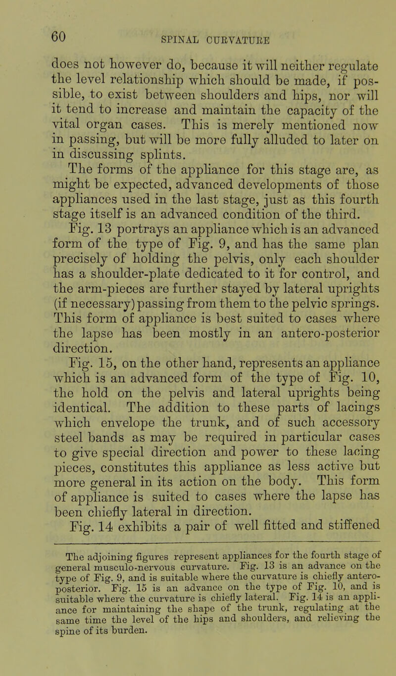 does not however do, because it will neither regulate the level relationship which should be made, if pos- sible, to exist between shoulders and hips, nor will it tend to increase and maintain the capacity of the vital organ cases. This is merely mentioned now in passing, but will be more fully alluded to later on in discussing splints. The forms of the appliance for this stage are, as might be expected, advanced developments of those appliances used in the last stage, just as this fourth stage itself is an advanced condition of the third. Fig. 13 portrays an appliance which is an advanced form of the type of Fig. 9, and has the same plan precisely of holding the pelvis, only each shoulder has a shoulder-plate dedicated to it for control, and the arm-pieces are further stayed by lateral uprights (if necessary) passing from them to the pelvic springs. This form of appliance is best suited to cases where the lapse has been mostly in an antero-posterior direction. Fig. 15, on the other hand, represents an appliance which is an advanced form of the type of Fig. 10, the hold on the pelvis and lateral uprights being identical. The addition to these parts of lacings which envelope the trunk, and of such accessory steel bands as may be required in particular cases to give special direction and power to these lacing pieces, constitutes this appliance as less active but more general in its action on the body. This form of appliance is suited to cases where the lapse has been chiefly lateral in direction. Fig. 14 exhibits a pair of well fitted and stiffened The adjoining figures represent appliances for the fourth stage of general musculo-nervous curvature. Fig. 13 is an advance on the type of Fig. 9, and is suitable where the curvature is chiefly antero- posterior. Fig. 15 is an advance on the type of Fig. 10, and is suitable where the curvature is chiefly lateral. Fig. 14 is an appli- ance for maintaining the shape of the trunk, regulating at the same time the level of the hips and shoulders, and relieving the spine of its burden.