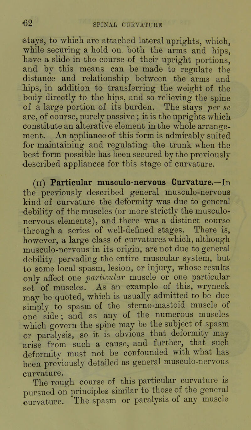 stays, to which are attached lateral uprights, which, while securing a hold on both the arms and hips, have a slide in the course of their upright portions, and by this means can be made to regulate the distance aud relationship between the arms and iips, in addition to transferring the weight of the body directly to the hips, and so relieving the spine of a large portion of its burden. The stays per se are, of course, purely passive; it is the uprights which constitute an alterative element in the whole arransre- ment. An appliance of this form is admirably suited for maintaining and regulating the trunk when the best form possible has been secured by the previously described appliances for this stage of curvature. (n) Particular musculo-nervous Curvature.—In the previously described general musculo-nervous kind of curvature the deformity was due to general •debility of the muscles (or more strictly the musculo- nervous elements), and there was a distinct course through a series of well-defined stages. There is, however, a large class of curvatures which, although musculo-nervous in its origin, are not due to general debility pervading the entire muscular system, but to some local spasm, lesion, or injury, whose results only affect one particular muscle or one particular set of muscles. As an example of this, wryneck may be quoted, which is usually admitted to be due simply to spasm of the sterno-mastoid muscle of one side; and as any of the numerous muscles which govern the spine may be the subject of spasm or paralysis, so it is obvious that deformity may arise from such a cause, and further, that such deformity must not be confounded with what has been previously detailed as general musculo-nervous curvature. The rough course of this particular curvature is pursued on principles similar to those of the general curvature. The spasm or paralysis of any muscle