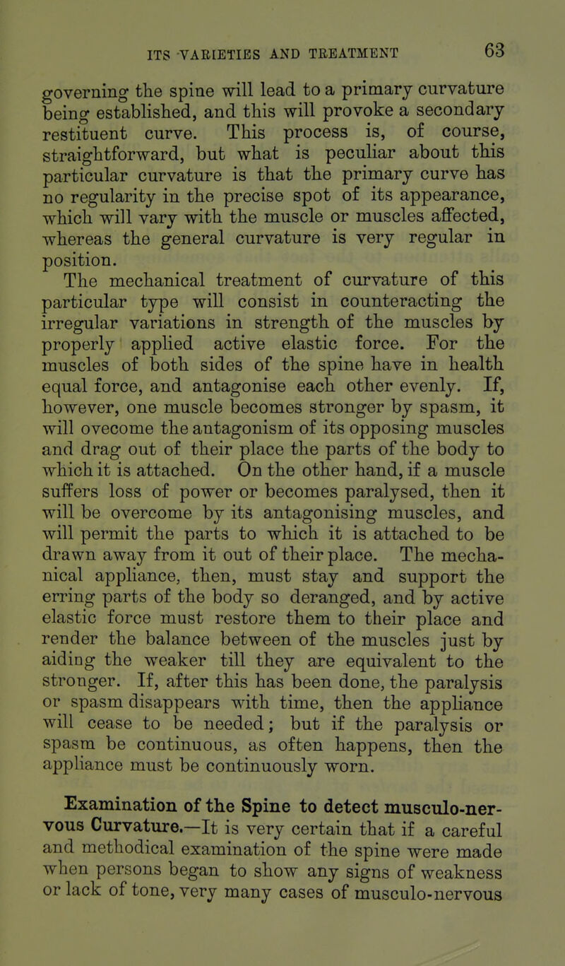 governing the spine will lead to a primary curvature being established, and this will provoke a secondary restituent curve. This process is, of course, straightforward, but what is peculiar about this particular curvature is that the primary curve has no regularity in the precise spot of its appearance, which will vary with the muscle or muscles affected, whereas the general curvature is very regular in position. The mechanical treatment of curvature of this particular type will consist in counteracting the irregular variations in strength of the muscles by properly applied active elastic force. For the muscles of both sides of the spine have in health equal force, and antagonise each other evenly. If, however, one muscle becomes stronger by spasm, it will ovecome the antagonism of its opposing muscles and drag out of their place the parts of the body to which it is attached. On the other hand, if a muscle suffers loss of power or becomes paralysed, then it will be overcome by its antagonising muscles, and will permit the parts to which it is attached to be drawn away from it out of their place. The mecha- nical appliance, then, must stay and support the erring parts of the body so deranged, and by active elastic force must restore them to their place and render the balance between of the muscles just by aiding the weaker till they are equivalent to the stronger. If, after this has been done, the paralysis or spasm disappears with time, then the appliance will cease to be needed; but if the paralysis or spasm be continuous, as often happens, then the appliance must be continuously worn. Examination of the Spine to detect musculo-ner- vous Curvature—It is very certain that if a careful and methodical examination of the spine were made when persons began to show any signs of weakness or lack of tone, very many cases of musculo-nervous