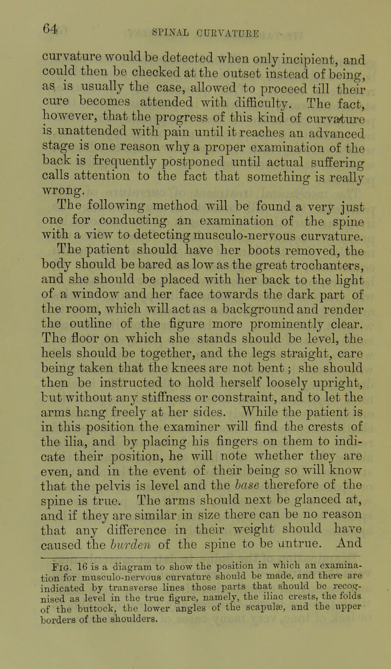 curvature would be detected when only incipient, and could then be checked at the outset instead of being, as. is usually the case, allowed to proceed till their cure becomes attended with difficulty. The fact, however, that the progress of this kind of curvature is unattended with pain until it reaches an advanced stage is one reason why a proper examination of the back is frequently postponed until actual suffering calls attention to the fact that something is really wrong. The following method will be found a very just one for conducting an examination of the spine with a view to detecting musculo-nervous curvature. The patient should have her boots removed, the body should be bared as low as the great trochanters, and she should be placed with her back to the light of a window and her face towards the dark part of the room, which will act as a background and render the outline of the figure more prominently clear. The floor on which she stands should be level, the heels should be together, and the legs straight, care being taken that the knees are not bent; she should then be instructed to hold herself loosely upright, but without any stiffness or constraint, and to let the arms hang freely at her sides. While the patient is in this position the examiner will find the crests of the ilia, and by placing his fingers on them to indi- cate their position, he will note whether they are even, and in the event of their being so will know that the pelvis is level and the base therefore of the spine is true. The arms should next be glanced at, and if they are similar in size there can be no reason that any difference in their weight should have caused the burden of the spine to be untrue. And FlG. 16 is a diagram to show the position in which an examina- tion for musculo-nervous curvature should be made, and there are indicated by transverse lines those parts that should be recog- nised as level in the true figure, namely, the iliac crests, the folds of the buttock, the lower angles of the scapulae, and the upper borders of the shoulders.