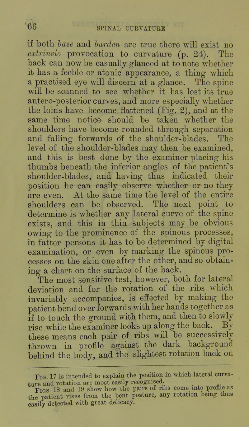 *6'G if both base and burden are true there will exist no extrinsic provocation to curvature (p. 24). The back can now be casually glanced at to note whether it has a feeble or atonic appearance, a thing which a practised eye will discern at a glance. The spine will be scanned to see whether it has lost its true antero-posterior curves, and more especially whether the loins have become flattened (Fig. 2), and at the same time notice- should be taken whether the shoulders have become rounded through separation and falling forwards of the shoulder-blades. The level of the shoulder-blades may then be examined, and this is best done by the examiner placing his thumbs beneath the inferior angles of the patient's shoulder-blades, and having thus indicated their position he can easily observe whether or no they are even. At the same time the level of the entire shoulders can be observed. The next point to determine is whether any lateral curve of the spine exists, and this in thin subjects may be obvious owing to the prominence of the spinous processes, in fatter persons it has to be determined by digital examination, or even by marking the spinous pro- cesses on the skin one after the other, and so obtain- ing a chart on the surface of the back. The most sensitive test, however, both for lateral deviation and for the rotation of the ribs^ which invariably accompanies, is effected by making the patient bend over forwards with her hands together as if to touch the ground with them, and then to slowly rise while the examiner looks up along the back. # By these means each pair of ribs will be successively thrown in profile against the dark background behind the body, and the slightest rotation back on Fig. 17 is intended to explain the position in which lateral curva- ture and rotation are most easily recognised. _ Figs 18 and 19 show how the pairs of ribs come into profile as the patient rises from the bent posture, any rotation being thus easily detected with great delicacy.