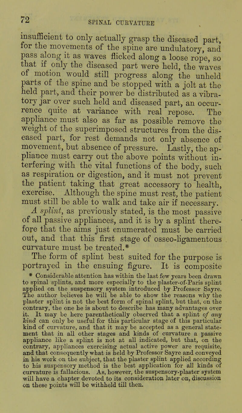 SPINAL CURVATURE insufficient to only actually grasp the diseased part, for the movements of the spine are undulatory, and pass along it as waves flicked along a loose rope, so that if only the diseased part were held, the waves of motion would still progress along the unheld parts of the spine and be stopped with a jolt at the held part, and their power be distributed as a vibra- tory jar over such held and diseased part, an occur- rence quite at variance with real repose. The appliance must also as far as possible remove the weight of the superimposed structures from the dis- eased part, for rest demands not only absence of movement, but absence of pressure. Lastly, the ap- pliance must carry out the above points without in- terfering with the vital functions of the body, such as respiration or digestion, and it must not prevent the patient taking that great accessory to health, exercise. Although the spine must rest, the patient must still be able to walk and take air if necessary. A splint, as previously stated, is the most passive of all passive appliances, and it is by a splint there- fore that the aims just enumerated must be carried out, and that this first stage of osseo-ligamentous curvature must be treated.* The form of splint best suited for the purpose is portrayed in the ensuing figure. It is composite * Considerable attention has within the last few years been drawn to spinal splints, and more especially to the plaster-of-Paris splint applied on the suspensory system introduced by Professor Sayre. The author believes he will be able to show the reasons why the plaster splint is not the best form of spinal splint, but that, on the contrary, the one he is about to describe has many advantages over it. It may be here parenthetically observed that a splint of any Mud can only be useful for this particular stage of this particular kind of curvature, and that it may be accepted as a general state- ment that in all other stages and kinds of curvature a passive appliance like a splint is not at all indicated, but that, on the contrary, appliances exercising actual active power are requisite, and that consequently what is held by Professor Sayre and conveyed in his work on the subject, that the plaster splint applied according to his suspensory method is the best application for all kinds of curvature is fallacious. As, however, the suspensory-plaster system will have a chapter devoted to its consideration later on, discussion on these points will be withheld till then.