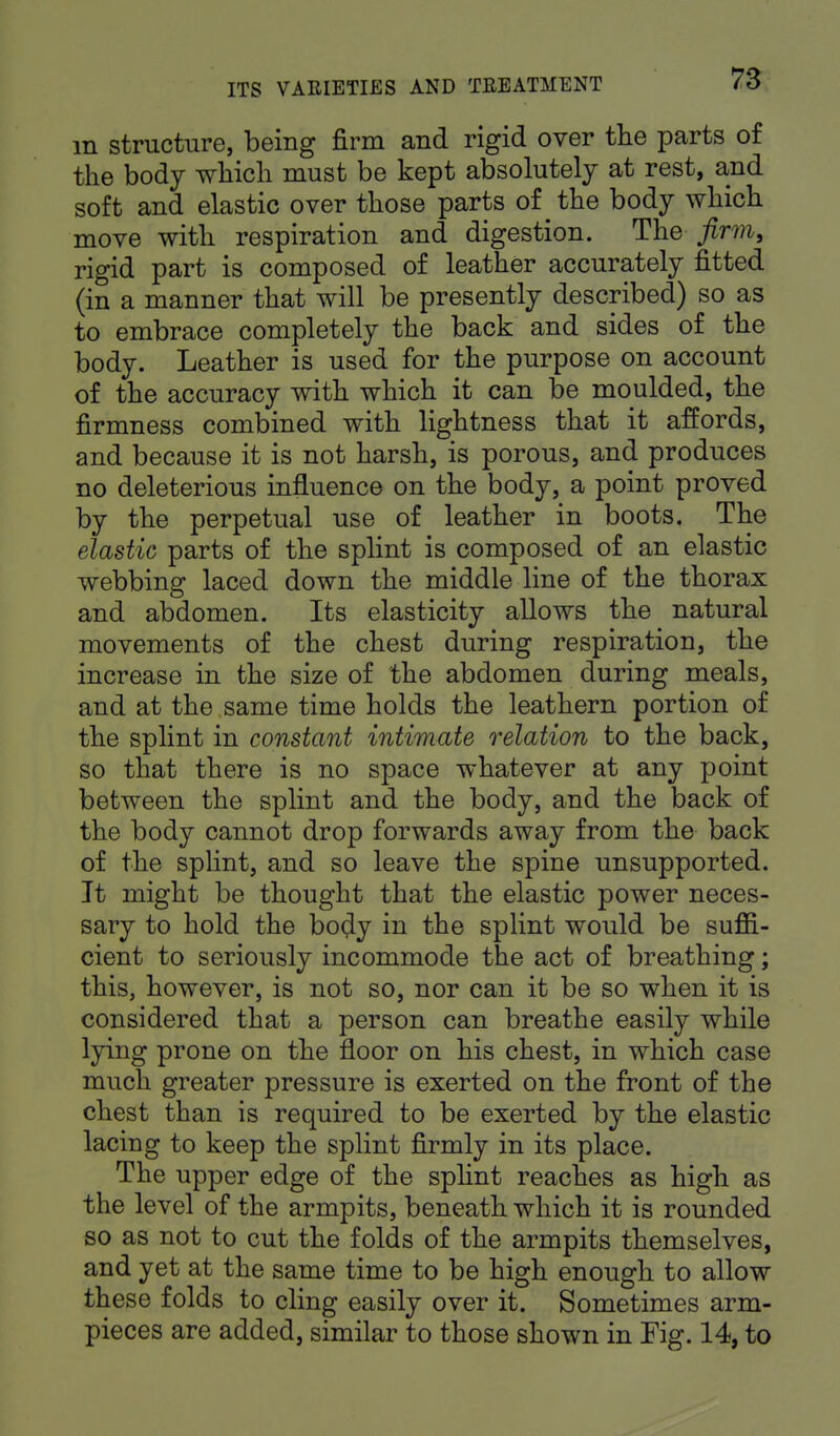 m structure, being firm and rigid over the parts of the body which must be kept absolutely at rest, and soft and elastic over those parts of the body which move with respiration and digestion. The firm, rigid part is composed of leather accurately fitted (in a manner that will be presently described) so as to embrace completely the back and sides of the body. Leather is used for the purpose on account of the accuracy with which it can be moulded, the firmness combined with lightness that it affords, and because it is not harsh, is porous, and produces no deleterious influence on the body, a point proved by the perpetual use of leather in boots. The elastic parts of the splint is composed of an elastic webbing laced down the middle line of the thorax and abdomen. Its elasticity allows the natural movements of the chest during respiration, the increase in the size of the abdomen during meals, and at the same time holds the leathern portion of the splint in constant intimate relation to the back, so that there is no space whatever at any point between the splint and the body, and the back of the body cannot drop forwards away from the back of the splint, and so leave the spine unsupported. It might be thought that the elastic power neces- sary to hold the body in the splint would be suffi- cient to seriously incommode the act of breathing; this, however, is not so, nor can it be so when it is considered that a person can breathe easily while lying prone on the floor on his chest, in which case much greater pressure is exerted on the front of the chest than is required to be exerted by the elastic lacing to keep the splint firmly in its place. The upper edge of the splint reaches as high as the level of the armpits, beneath which it is rounded so as not to cut the folds of the armpits themselves, and yet at the same time to be high enough to allow these folds to cling easily over it. Sometimes arm- pieces are added, similar to those shown in Fig. 14, to