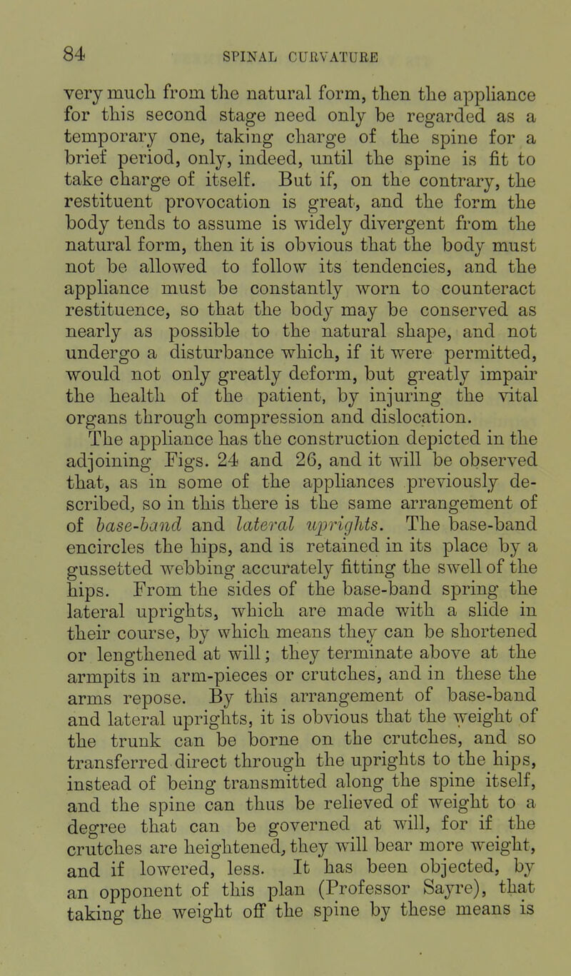 very much from the natural form, then the appliance for this second stage need only be regarded as a temporary one, taking charge of the spine for a brief period, only, indeed, until the spine is fit to take charge of itself. But if, on the contrary, the restituent provocation is great, and the form the body tends to assume is widely divergent from the natural form, then it is obvious that the body must not be allowed to follow its tendencies, and the appliance must be constantly worn to counteract restituence, so that the body may be conserved as nearly as possible to the natural shape, and not undergo a disturbance which, if it were permitted, would not only greatly deform, but greatly impair the health of the patient, by injuring the vital organs through compression and dislocation. The appliance has the construction depicted in the adjoining Figs. 24 and 26, and it will be observed that, as in some of the appliances previously de- scribed, so in this there is the same arrangement of of base-band and lateral uprights. The base-band encircles the hips, and is retained in its place by a gussetted webbing accurately fitting the swell of the hips. From the sides of the base-band spring the lateral uprights, which are made with a slide in their course, by which means they can be shortened or lengthened at will; they terminate above at the armpits in arm-pieces or crutches, and in these the arms repose. By this arrangement of base-band and lateral uprights, it is obvious that the weight of the trunk can be borne on the crutches, and so transferred direct through the uprights to the hips, instead of being transmitted along the spine itself, and the spine can thus be relieved of weight to a degree that can be governed at will, for if _ the crutches are heightened, they will bear more weight, and if lowered, less. It has been objected, by an opponent of this plan (Professor Sayre), that taking the weight off the spine by these means is