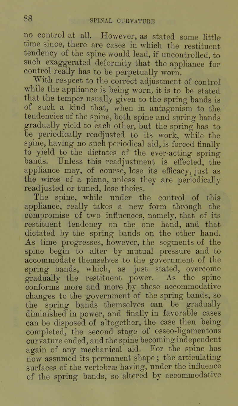 no control at all. However, as stated some little- time since, there are cases in which the restituent tendency of the spine would lead, if uncontrolled, to such exaggerated deformity that the appliance for control really has to be perpetually worn. With respect to the correct adjustment of control while the appliance is being worn, it is to be stated that the temper usually given to the spring bands is of such a kind that, when in antagonism to the tendencies of the spine, both spine and spring bands gradually yield to each other, but the spring has to be^ periodically readjusted to its work, while the spine, having no such periodical aid, is forced finally to yield to the dictates of the ever-acting spring bands. Unless this readjustment is effected, the appliance may, of course, lose its efficacy, just as the wires of a piano, unless they are periodically readjusted or tuned, lose theirs. The spine, while under the control of this appliance, really takes a new form through the compromise of two influences, namely, that of its restituent tendency on the one hand, and that dictated by the spring bands on the other hand. As time progresses, however, the segments of the spine begin to alter by mutual pressure and to accommodate themselves to the government of the spring bands, which, as just stated, overcome gradually the restituent power. As the spine conforms more and more .by these accommodative changes to the government of the spring bands, so the spring bands themselves can be gradually diminished in power, and finally in favorable cases can be disposed of altogether, the case then being completed, the second stage of osseo-ligamentous curvature ended, and the spine becoming independent again of any mechanical aid. For the spine has now assumed its permanent shape; the articulating surfaces of the vertebras having, under the influence of the spring bands, so altered by accommodative