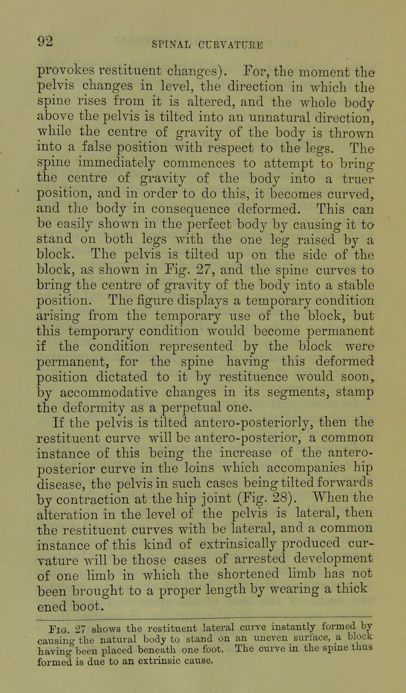 provokes restituent changes). For, the moment the pelvis changes in level, the direction in which the spine rises from it is altered, and the whole body above the pelvis is tilted into an unnatural direction, while the centre of gravity of the body is thrown into a false position with respect to the legs. The spine immediately commences to attempt to bring* the centre of gravity of the body into a truer position, and in order to do this, it becomes curved, and the body in consequence deformed. This can be easily shown in the perfect body by causing it to stand on both legs with the one leg raised by a block. The pelvis is tilted up on the side of the block, as shown in Fig. 27, and the spine curves to bring the centre of gravity of the body into a stable position. The figure displays a temporary condition arising from the temporary use of the block, but this temporary condition would become permanent if the condition represented by the block were permanent, for the spine having this deformed position dictated to it by restituence would soon, by accommodative changes in its segments, stamp the deformity as a perpetual one. If the pelvis is tilted antero-posteriorly, then the restituent curve will be antero-posterior, a common instance of this being the increase of the antero- posterior curve in the loins which accompanies hip disease, the pelvis in such cases being tilted forwards by contraction at the hip joint (Fig. 28). When the alteration in the level of the pelvis is lateral, then the restituent curves with be lateral, and a common instance of this kind of extrinsically produced cur- vature will be those cases of arrested development of one limb in which the shortened limb has not been brought to a proper length by wearing a thick ened boot. Fig. 27 shows the restituent lateral curve instantly formed by causing the natural body to stand on an uneven surface, a block having been placed beneath one foot. The curve in the spine thus formed is due to an extrinsic cause.