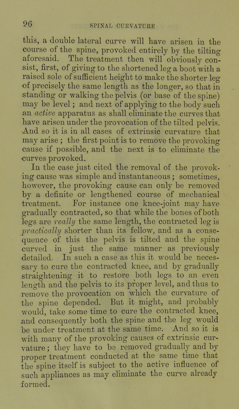 this, a double lateral curve will have arisen in the course of the spine, provoked entirely by the tilting aforesaid. The treatment then will obviously con- sist, first, of giving to the shortened leg a boot with a raised sole of sufficient height to make the shorter leg of precisely the same length as the longer, so that in standing or walking the pelvis (or base of the spine) may be level; and next of applying to the body such an active apparatus as shall eliminate the curves that have arisen under the provocation of the tilted pelvis. And so it is in all cases of extrinsic curvature that may arise ; the first point is to remove the provoking cause if possible, and the next is to eliminate the •curves provoked. In the case just cited the removal of the provok- ing cause was simple and instantaneous ; sometimes, however, the provoking cause can only be removed by a definite or lengthened course of mechanical treatment. For instance one knee-joint may have gradually contracted, so that while the bones of both legs are really the same length, the contracted leg is ^practically shorter than its fellow, and as a conse- quence of this the pelvis is tilted and the spine curved in just the same manner as previously •detailed. In such a case as this it would be neces- sary to cure the contracted knee, and by gradually straightening it to restore both legs to an even length and the pelvis to its proper level, and thus to remove the provocation on which the curvature of the spine depended. But it might, and probably would, take some time to cure the contracted knee, and consequently both the spine and the leg would b>e under treatment at the same time. And so it is with many of the provoking causes of extrinsic cur- vature ; they have to be removed gradually and by proper treatment conducted at the same time that the spine itself is subject to the active influence of such appliances as may eliminate the curve already formed.