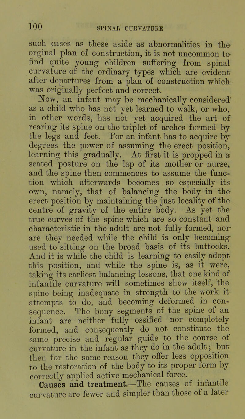 such cases as these aside as abnormalities in the- orginal plan of construction, it is not uncommon to find quite young children suffering from spinal curvature of the ordinary types which are evident after departures from a plan of construction which was originally perfect and correct. Now, an infant may be mechanically considered' as a child who has not yet learned to walk, or who, in other words, has not yet acquired the art of rearing its spine on the triplet of arches formed by the legs and feet. For an infant has to acquire by degrees the power of assuming the erect position, learning this gradually. At first it is propped in a seated posture on the lap of its mother or nurse, and the spine then commences to assume the func- tion which afterwards becomes so especially its own, namely, that of balancing the body in the erect position by maintaining the just locality of the centre of gravity of the entire body. As yet the true curves of the spine which are so constant and characteristic in the adult are not fully formed, nor- are they needed while the child is only becoming used to sitting on the broad basis of its buttocks. And it is while the child is learning to easily adopt this position, and while the spine is, as it were, taking its earliest balancing lessons, that one kind of infantile curvature will sometimes show itself, the spine being inadequate in strength to the work it attempts to do, and becoming deformed in con- sequence. The bony segments of the spine of an infant are neither fully ossified nor completely formed, and consequently do not constitute the same precise and regular guide to the course of curvature in the infant as they do in the adult; _ but then for the same reason they offer less opposition to the restoration of the body to its proper form by correctly applied active mechanical force. Causes and treatment.—The causes of infantile curvature are fewer and simpler than those of a later