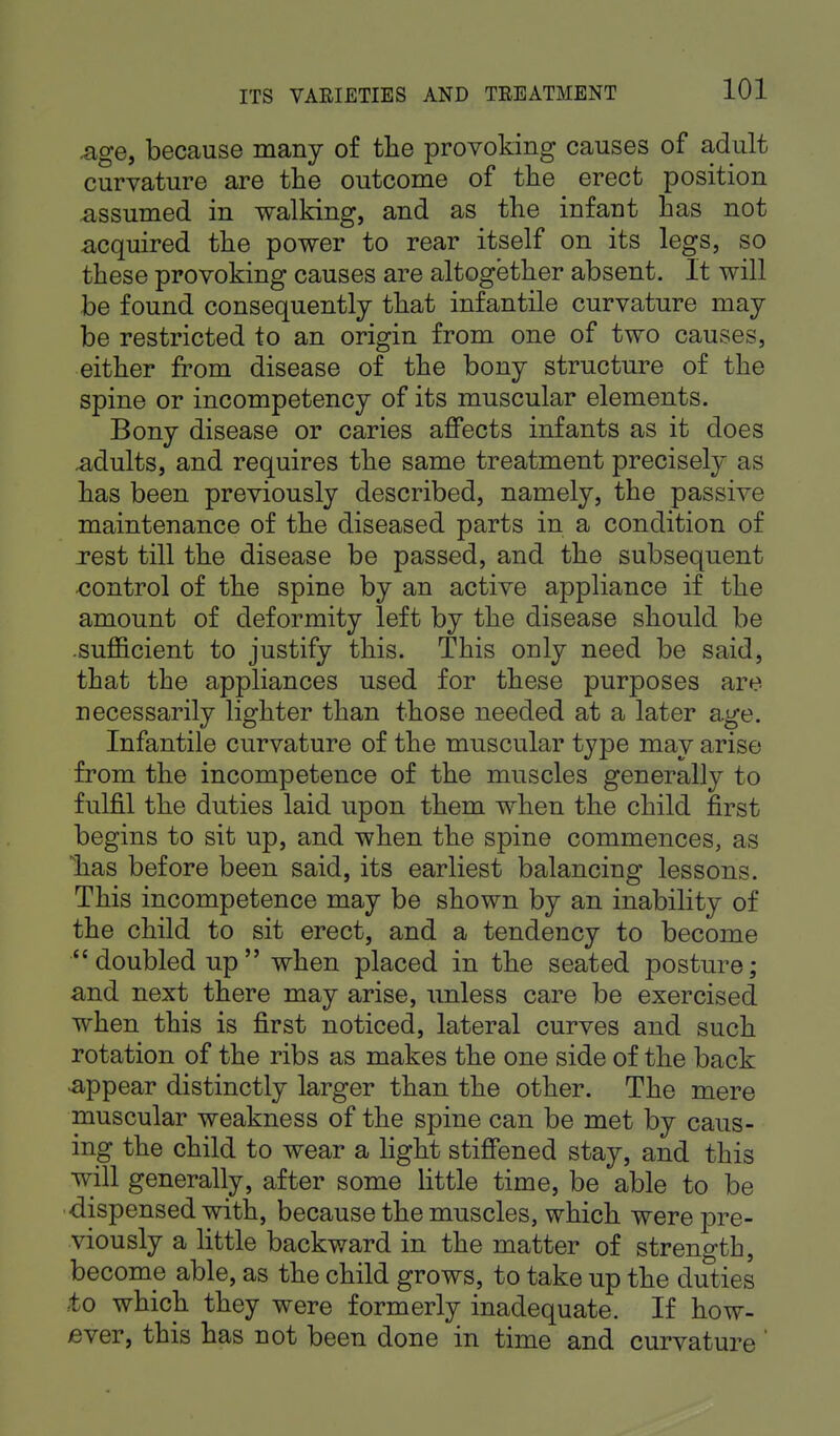 .age, because many of the provoking causes of adult curvature are the outcome of the erect position assumed in walking, and as the infant has not acquired the power to rear itself on its legs, so these provoking causes are altogether absent. It will be found consequently that infantile curvature may be restricted to an origin from one of two causes, either from disease of the bony structure of the spine or incompetency of its muscular elements. Bony disease or caries affects infants as it does .adults, and requires the same treatment precisely as has been previously described, namely, the passive maintenance of the diseased parts in a condition of rest till the disease be passed, and the subsequent control of the spine by an active appliance if the amount of deformity left by the disease should be sufficient to justify this. This only need be said, that the appliances used for these purposes are necessarily lighter than those needed at a later age. Infantile curvature of the muscular type may arise from the incompetence of the muscles generally to fulfil the duties laid upon them when the child first begins to sit up, and when the spine commences, as has before been said, its earliest balancing lessons. This incompetence may be shown by an inability of the child to sit erect, and a tendency to become doubled up when placed in the seated posture; and next there may arise, unless care be exercised when this is first noticed, lateral curves and such rotation of the ribs as makes the one side of the back appear distinctly larger than the other. The mere muscular weakness of the spine can be met by caus- ing the child to wear a light stiffened stay, and this will generally, after some little time, be able to be dispensed with, because the muscles, which were pre- viously a little backward in the matter of strength, become able, as the child grows, to take up the duties to which they were formerly inadequate. If how- ever, this has not been done in time and curvature '