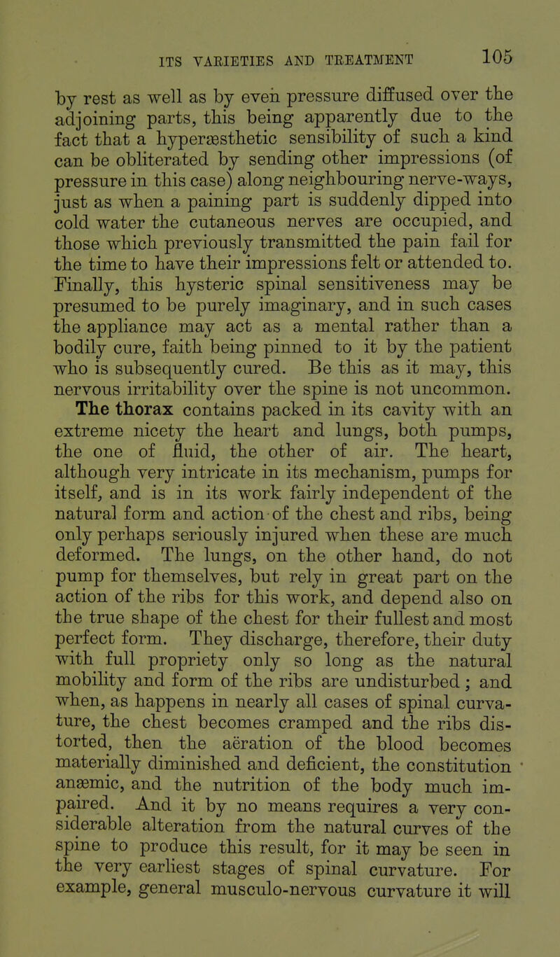 by rest as well as by even pressure diffused over the adjoining parts, this being apparently due to the fact that a hyper esthetic sensibility of such a kind can be obliterated by sending other impressions (of pressure in this case) along neighbouring nerve-ways, just as when a paining part is suddenly dipped into cold water the cutaneous nerves are occupied, and those which previously transmitted the pain fail for the time to have their impressions felt or attended to. Finally, this hysteric spinal sensitiveness may be presumed to be purely imaginary, and in such cases the appliance may act as a mental rather than a bodily cure, faith being pinned to it by the patient who is subsequently cured. Be this as it may, this nervous irritability over the spine is not uncommon. The thorax contains packed in its cavity with an extreme nicety the heart and lungs, both pumps, the one of fluid, the other of air. The heart, although very intricate in its mechanism, pumps for itself, and is in its work fairly independent of the natural form and action of the chest and ribs, being only perhaps seriously injured when these are much deformed. The lungs, on the other hand, do not pump for themselves, but rely in great part on the action of the ribs for this work, and depend also on the true shape of the chest for their fullest and most perfect form. They discharge, therefore, their duty with full propriety only so long as the natural mobility and form of the ribs are undisturbed; and when, as happens in nearly all cases of spinal curva- ture, the chest becomes cramped and the ribs dis- torted, then the aeration of the blood becomes materially diminished and deficient, the constitution ' anasmic, and the nutrition of the body much im- paired. And it by no means requires a very con- siderable alteration from the natural curves of the spine to produce this result, for it may be seen in the very earliest stages of spinal curvature. For example, general musculo-nervous curvature it will