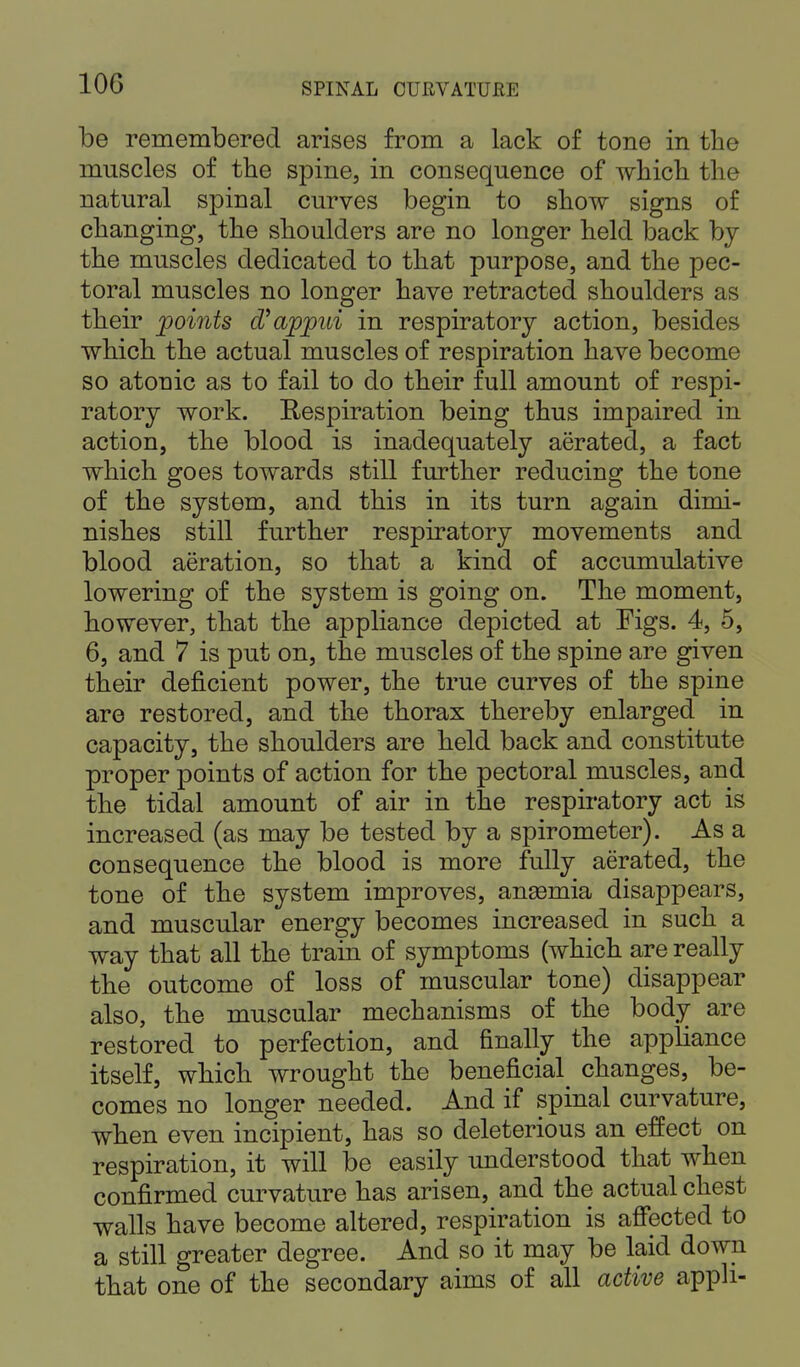 be remembered arises from a lack of tone in the muscles of the spine, in consequence of which the natural spinal curves begin to show signs of changing, the shoulders are no longer held back by the muscles dedicated to that purpose, and the pec- toral muscles no longer have retracted shoulders as their points d'appui in respiratory action, besides which the actual muscles of respiration have become so atouic as to fail to do their full amount of respi- ratory work. Respiration being thus impaired in action, the blood is inadequately aerated, a fact which goes towards still further reducing the tone of the system, and this in its turn again dimi- nishes still further respiratory movements and blood aeration, so that a kind of accumulative lowering of the system is going on. The moment, however, that the appliance depicted at Figs. 4, 5, 6, and 7 is put on, the muscles of the spine are given their deficient power, the true curves of the spine are restored, and the thorax thereby enlarged in capacity, the shoulders are held back and constitute proper points of action for the pectoral muscles, and the tidal amount of air in the respiratory act is increased (as may be tested by a spirometer). As a consequence the blood is more fully aerated, the tone of the system improves, ansemia disappears, and muscular energy becomes increased in such a way that all the train of symptoms (which are really the outcome of loss of muscular tone) disappear also, the muscular mechanisms of the body are restored to perfection, and finally the appliance itself, which wrought the beneficial changes, be- comes no longer needed. And if spinal curvature, when even incipient, has so deleterious an effect on respiration, it will be easily understood that when confirmed curvature has arisen, and the actual chest walls have become altered, respiration is affected to a still greater degree. And so it may be laid down that one of the secondary aims of all active apph-