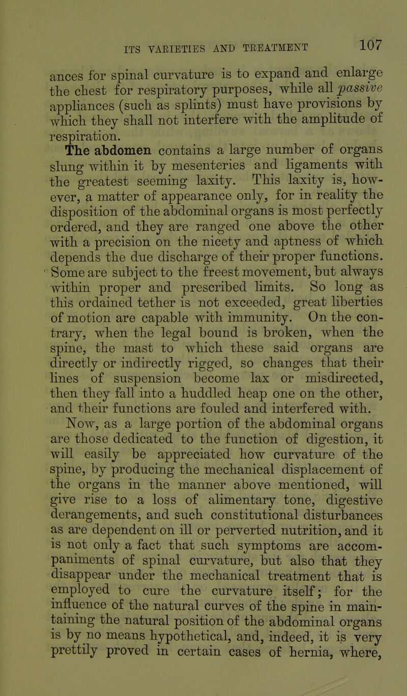 ances for spinal curvature is to expand and enlarge the chest for respiratory purposes, while all passive appliances (such as splints) must have provisions by which they shall not interfere with the amplitude of respiration. The abdomen contains a large number of organs slung within it by mesenteries and ligaments with the greatest seeming laxity. This laxity is, how- ever, a matter of appearance only, for in reality the disposition of the abdominal organs is most perfectly ordered, and they are ranged one above the other with a precision on the nicety and aptness of which depends the due discharge of their proper functions. Some are subject to the freest movement, but always within proper and prescribed limits. So long as this ordained tether is not exceeded, great liberties of motion are capable with immunity. On the con- trary, when the legal bound is broken, when the spine, the mast to which these said organs are directly or indirectly rigged, so changes that their lines of suspension become lax or misdirected, then they fall into a huddled heap one on the other, and their functions are fouled and interfered with. Now, as a large portion of the abdominal organs are those dedicated to the function of digestion, it will easily be appreciated how curvature of the spine, by producing the mechanical displacement of the organs in the manner above mentioned, will give rise to a loss of alimentary tone, digestive derangements, and such constitutional disturbances as are dependent on ill or perverted nutrition, and it is not only a fact that such symptoms are accom- paniments of spinal curvature, but also that they disappear under the mechanical treatment that is employed to cure the curvature itself; for the influence of the natural curves of the spine in main- taining the natural position of the abdominal organs is by no means hypothetical, and, indeed, it is very prettily proved in certain cases of hernia, where,