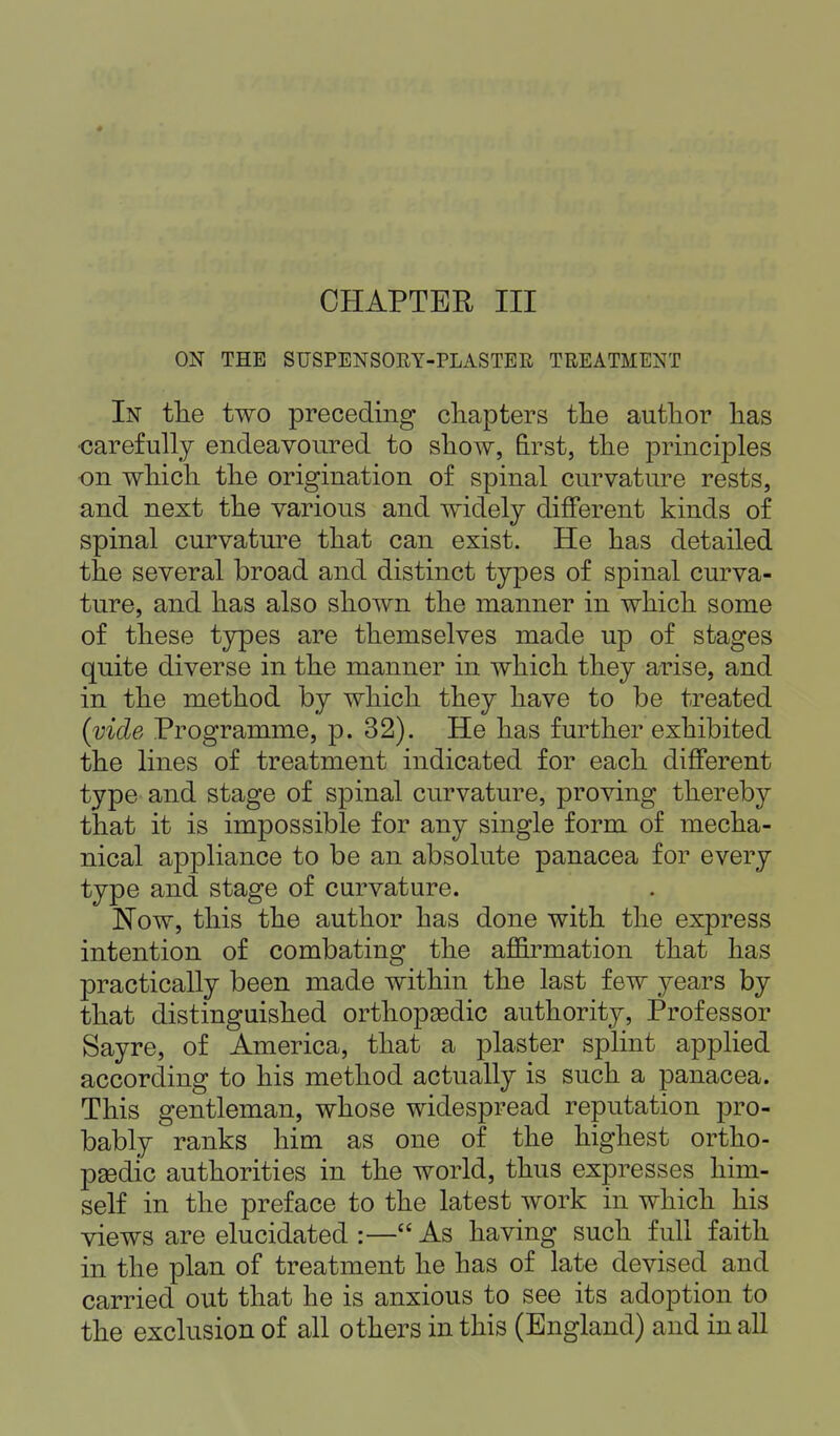 CHAPTER III ON THE SUSPENSORY-PLASTER TREATMENT In the two preceding chapters the author has •carefully endeavoured to show, first, the principles on which the origination of spinal curvature rests, and next the various and widely different kinds of spinal curvature that can exist. He has detailed the several broad and distinct types of spinal curva- ture, and has also shown the manner in which some of these types are themselves made up of stages quite diverse in the manner in which they arise, and in the method by which they have to be treated (vide Programme, p. 32). He has further exhibited the lines of treatment indicated for each different type and stage of spinal curvature, proving thereby that it is impossible for any single form of mecha- nical appliance to be an absolute panacea for every type and stage of curvature. Now, this the author has done with the express intention of combating the affirmation that has practically been made within the last few years by that distinguished orthopasdic authority, Professor Sayre, of America, that a plaster splint applied according to his method actually is such a panacea. This gentleman, whose widespread reputation pro- bably ranks him as one of the highest ortho- paedic authorities in the world, thus expresses him- self in the preface to the latest work in which his views are elucidated :—As having such full faith in the plan of treatment he has of late devised and carried out that he is anxious to see its adoption to the exclusion of all others in this (England) and in all