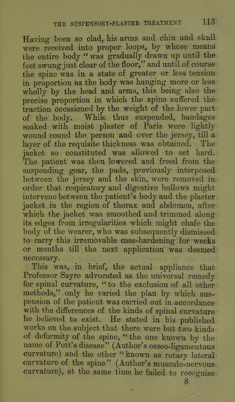 Having been so clad, his arms and chin and skull were received into proper loops, by whose means the entire body  was gradually drawn up until the feet swung just clear of the floor, and until of course the spine was in a state of greater or less tension in proportion as the body was hanging more or less wholly by the head and arms, this being also the precise proportion in which the spine suffered the traction occasioned by the weight of the lower part of the body. While thus suspended, bandages soaked with moist plaster of Paris were lightly wound round the person and over the jersey, till a layer of the requisite thickness was obtained. The jacket so constituted was allowed to set hard. The patient was then lowered and freed from the suspending gear, the pads, previously interposed between the jersey and the skin, were removed in order that respiratory and digestive hollows might intervene between the patient's body and the plaster jacket in the region of thorax and abdomen, after which the jacket was smoothed and trimmed along its edges from irregularities which might chafe the body of the wearer, who was subsequently dismissed to carry this irremovable case-hardening for weeks or months till the next application was deemed necessary. This was, in brief, the actual appliance that Professor Sayre advocated as the universal remedy for spinal curvature,  to the exclusion of all other methods, only he varied the plan by which sus- pension of the patient was carried out in accordance with the differences of the kinds of spinal curvature he believed to exist. He stated in his published works on the subject that there were but two kinds of deformity of the spine,  the one known by the name of Pott's disease (Author's osseo-ligamentous curvature) and the other  known as rotary lateral curvature of the spine (Author's musculo-nervous curvature), at the same time he failed to reoognise 8