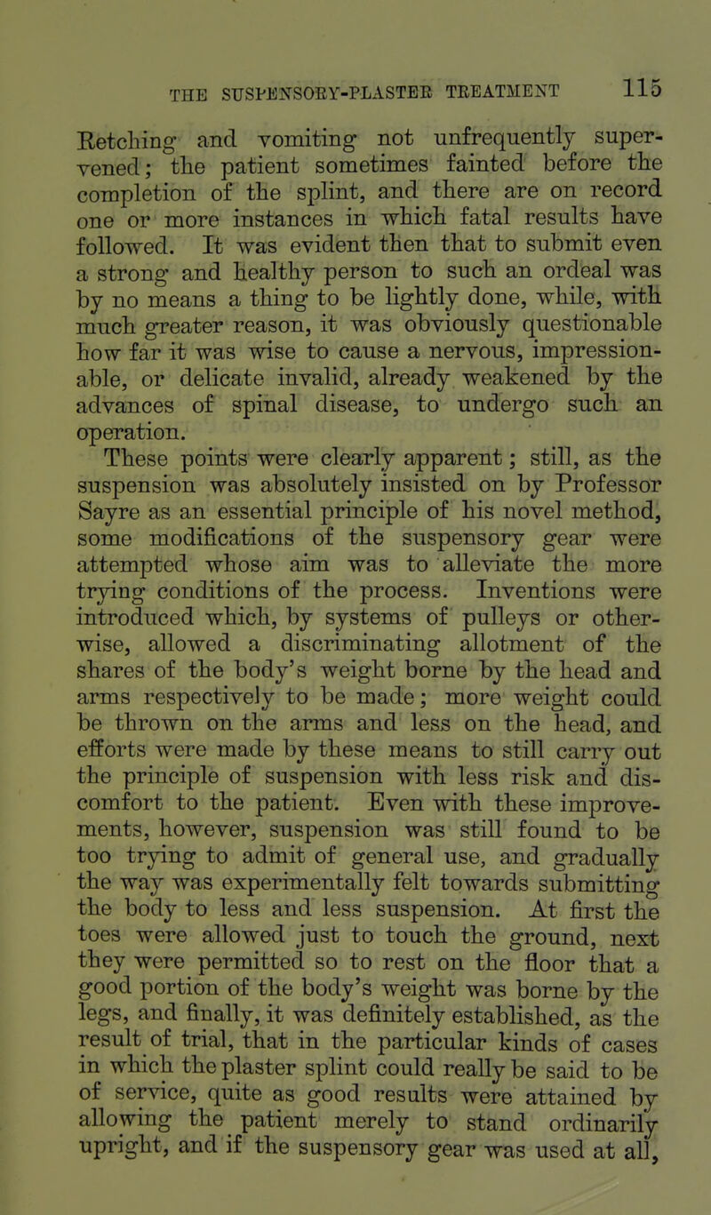 Retching and vomiting not unfrequently super- vened; the patient sometimes fainted before the completion of the splint, and there are on record one or more instances in which fatal results have followed. It was evident then that to submit even a strong and healthy person to such an ordeal was by no means a thing to be lightly done, while, with much greater reason, it was obviously questionable how far it was wise to cause a nervous, impression- able, or delicate invalid, already weakened by the advances of spinal disease, to undergo such an operation. These points were clearly apparent; still, as the suspension was absolutely insisted on by Professor Sayre as an essential principle of his novel method, some modifications of the suspensory gear were attempted whose aim was to alleviate the more trying conditions of the process. Inventions were introduced which, by systems of pulleys or other- wise, allowed a discriminating allotment of the shares of the body's weight borne by the head and arms respectively to be made; more weight could be thrown on the arms and less on the head, and efforts were made by these means to still carry out the principle of suspension with less risk and dis- comfort to the patient. Even with these improve- ments, however, suspension was still found to be too trying to admit of general use, and gradually the way was experimentally felt towards submitting the body to less and less suspension. At first the toes were allowed just to touch the ground, next they were permitted so to rest on the floor that a good portion of the body's weight was borne by the legs, and finally, it was definitely established, as the result of trial, that in the particular kinds of cases in which the plaster splint could really be said to be of service, quite as good results were attained by allowing the ^ patient merely to stand ordinarily upright, and if the suspensory gear was used at all,