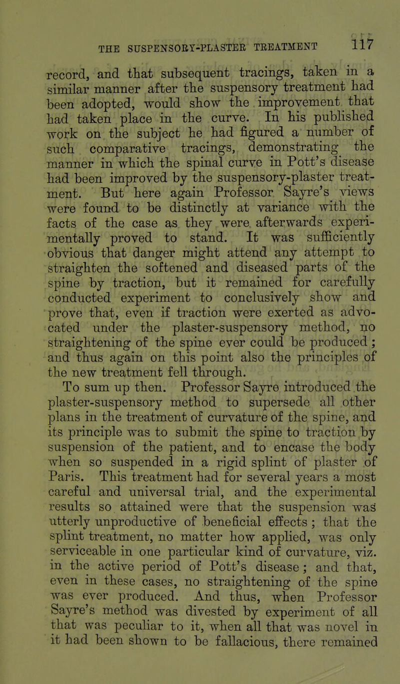 record, and that subsequent tracings, taken in a similar manner after the suspensory treatment had been adopted, would show the improvement that had taken place in the curve. In his published work on the subject he had figured a number of such comparative tracings, demonstrating the manner in which the spinal curve in Pott's disease had been improved by the suspensory-plaster treat- ment. But here again Professor Sayre's views were found to be distinctly at variance with the facts of the case as they were afterwards experi- mentally proved to stand. It was sufficiently obvious that danger might attend any attempt to straighten the softened and diseased parts of the spine by traction, but it remained for carefully conducted experiment to conclusively show and prove that, even if traction were exerted as advo- cated under the plaster-suspensory method, no straightening of the spine ever could be produced; and thus again on this point also the principles of the new treatment fell through. To sum up then. Professor Sayre introduced the plaster-suspensory method to supersede all other plans in the treatment of curvature of the spine, and its principle was to submit the spine to traction by suspension of the patient, and to encase the body when so suspended in a rigid splint of plaster of Paris. This treatment had for several years a most careful and universal trial, and the experimental results so attained were that the suspension was utterly unproductive of beneficial effects ; that the splint treatment, no matter how applied, was only serviceable in one particular kind of curvature, viz. in the active period of Pott's disease; and that, even in these cases, no straightening of the spine was ever produced. And thus, when Professor Sayre's method was divested by experiment of all that was peculiar to it, when all that was novel in it had been shown to be fallacious, there remained