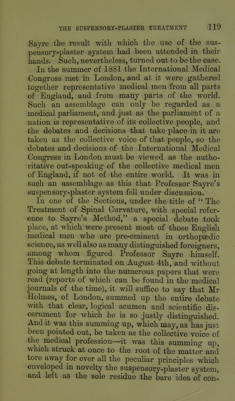 Sayre the result with which the use of the sus- pensory-plaster system had been attended in their hands. Such, nevertheless, turned out to be the case. In the summer of 1881 the International Medical Congress met in London, and at it were gathered together representative medical men from all parts of England, and from many parts of the world. Such an assemblage can only be regarded as a medical parliament, and just as the parliament of a nation is representative of its collective people, and the debates and decisions that take place in it are taken as the collective voice of that people, so the debates and decisions of the International Medical Congress in London must be viewed as the autho- ritative out-speaking of the collective medical men of England, if not of the entire world. It was in such an assemblage as this that Professor Sayre's suspensory-plaster system fell under discussion. In one of the Sections, under the title of  The Treatment of Spinal Curvature, with special refer- ence to Sayre's Method, a special debate took place, at which were present most of those English medical men who are pre-eminent in orthopaedic science, as well also as many distinguished foreigners, among whom figured Professor Sayre himself. This debate terminated on August 4th, and without going at length into the numerous papers that were read (reports of which can be found in the medical journals of the time), it will suffice to say that Mr Holmes, of London, summed up the entire debate with that clear, logical acumen and scientific dis- cernment for which he is so justly distinguished. And it was this summing up, which may, as has just been pointed out, be taken as the collective voice of the medical profession—it was this summing up, which struck at once to the root of the matter and tore away for ever all the peculiar principles which enveloped in novelty the suspensory-plaster system, and left as the sole residue the bare idea of con-