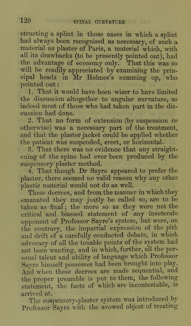 structing a splint in those cases in which a splint had always been recognised as necessary, of such a material as plaster of Paris, a material which, with all its drawbacks (to be presently pointed out), had the advantage of economy only. That this was so will be readily appreciated by examining the prin- cipal heads in Mr Holmes's summing up, who pointed out: 1. That it would have been wiser to have limited the discussion altogether to angular curvature, as indeed most of those who had taken part in the dis- cussion had done. 2. That no form of extension (by suspension or otherwise) was a necessary part of the treatment, and that the plaster jacket could be applied whether the patient was suspended, erect, or horizontal. 3. That there was no evidence that any straight- ening of the spine had ever been produced by the suspensory plaster method. 4. That though Dr Sayre appeared to prefer the plaster, there seemed no valid reason why any other plastic material would not do as well. These decrees, and from the manner in which they emanated they may justly be called so, are to be taken as final; the more so as they were not the critical and biassed statement of any inveterate opponent of Professor Sayre's system, but were, cm the contrary, the impartial expression of the pith and drift of a carefully conducted debate, in which advocacy of all the tenable points of the system had not been wanting, and in which, further, all the per- sonal talent and ability of language which Professor Sayre himself possesses had been brought into play. And when these decrees are made sequential, and the proper preamble is put to them, the following statement, the facts of which are incontestable, is arrived at. The suspensory-plaster system was introduced by Professor Sayre with the avowed object of treating