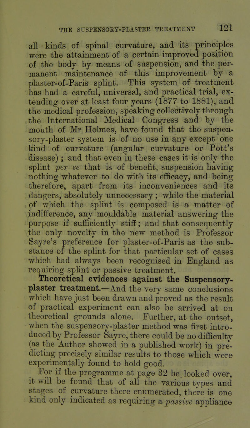 all kinds of spinal curvature, and its principles were the attainment of a certain improved position of the body by means of suspension, and the per- manent maintenance of this improvement by a plaster-of-Paris splint. This system of treatment has had a careful, universal, and practical trial, ex- tending over at least four years (1877 to 1881), and the medical profession, speaking collectively through the International Medical Congress and by the mouth of Mr Holmes, have found that the suspen- sory-plaster system is of no use in any except one kind of curvature (angular curvature or Pott's disease); and that even in these cases it is only the splint per se that is of beuefit, suspension having nothing whatever to do with its efficacy, and being therefore, apart from its inconveniences and its dangers, absolutely unnecessary ; while the material of which the splint is composed is a matter of indifference, any mouldable material answering the purpose if sufficiently stiff; and that consequently the only novelty in the new method is Professor Sayre's preference for plaster-of-Paris as the sub- stance of the splint for that particular set of cases which had always been recognised in England as requiring splint or passive treatment. Theoretical evidences against the Suspensory- plaster treatment.—And the very same conclusions which have just been drawn and proved as the result of practical experiment can also be arrived at on theoretical grounds alone. Further, at the outset, when the suspensory-plaster method was first intro- duced by Professor Sayre, there could be no difficulty (as the Author showed in a published work) in pre- dicting precisely similar results to those which were experimentally found to hold good. For if the programme at page 32 be. looked over, it will be found that of all the various types and stages of curvature there enumerated, there is one kind only indicated as requiring a passive appliance