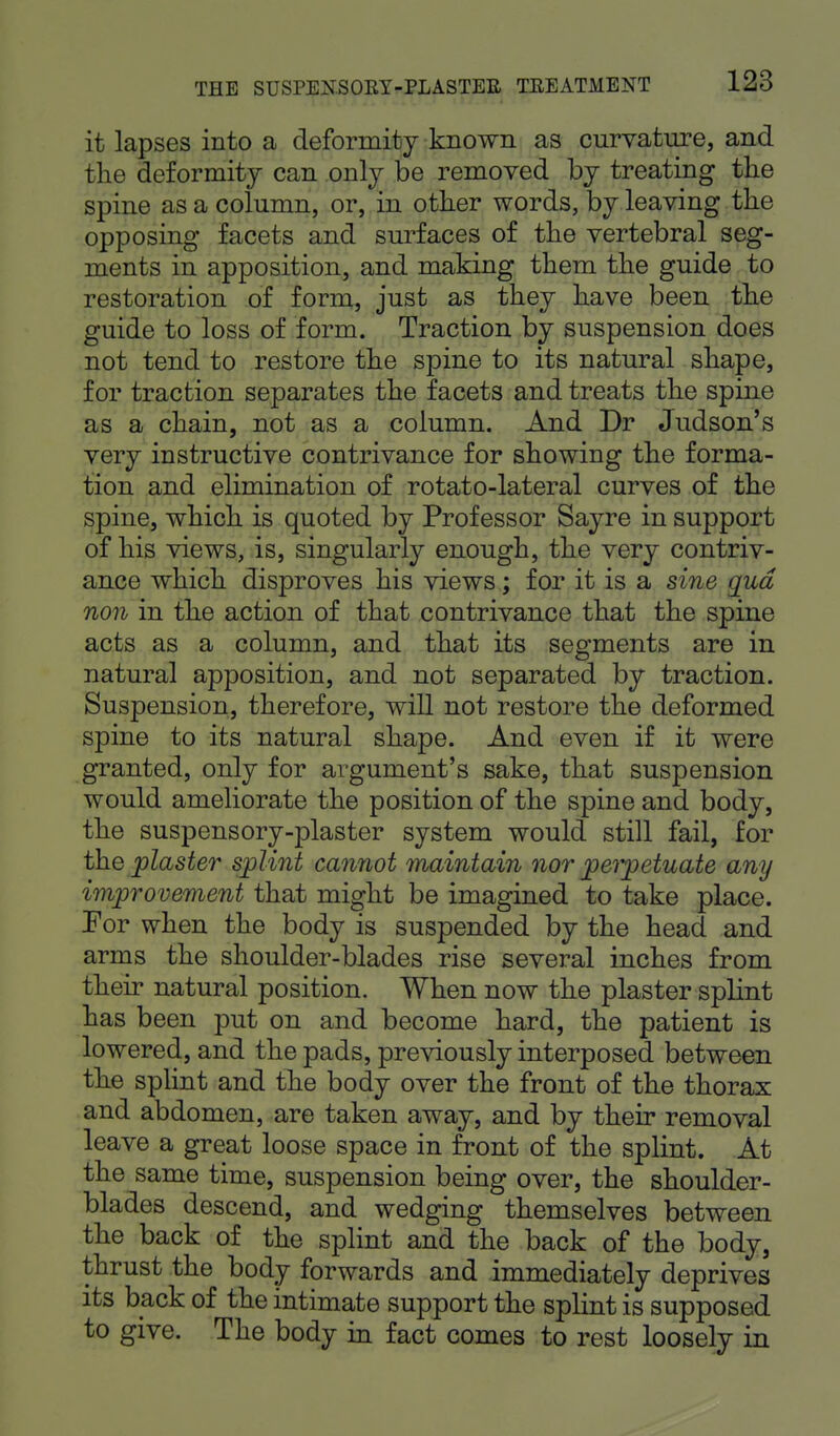 it lapses into a deformity known as curvature, and the deformity can only be removed by treating the spine as a column, or, in other words, by leaving the opposing facets and surfaces of the vertebral seg- ments in apposition, and making them the guide to restoration of form, just as they have been the guide to loss of form. Traction by suspension does not tend to restore the spine to its natural shape, for traction separates the facets and treats the spine as a chain, not as a column. And Dr Judson's very instructive contrivance for showing the forma- tion and elimination of rotato-lateral curves of the spine, which is quoted by Professor Sayre in support of his views, is, singularly enough, the very contriv- ance which disproves his views; for it is a sine qua non in the action of that contrivance that the spine acts as a column, and that its segments are in natural apposition, and not separated by traction. Suspension, therefore, will not restore the deformed spine to its natural shape. And even if it were granted, only for argument's sake, that suspension would ameliorate the position of the spine and body, the suspensory-plaster system would still fail, for the plaster splint cannot maintain nor perpetuate any improvement that might be imagined to take place. For when the body is suspended by the head and arms the shoulder-blades rise several inches from their natural position. When now the plaster splint has been put on and become hard, the patient is lowered, and the pads, previously interposed between the splint and the body over the front of the thorax and abdomen, are taken away, and by their removal leave a great loose space in front of the splint. At the same time, suspension being over, the shoulder- blades descend, and wedging themselves between the back of the splint and the back of the body, thrust the body forwards and immediately deprives its back of the intimate support the splint is supposed to give. The body in fact comes to rest loosely in