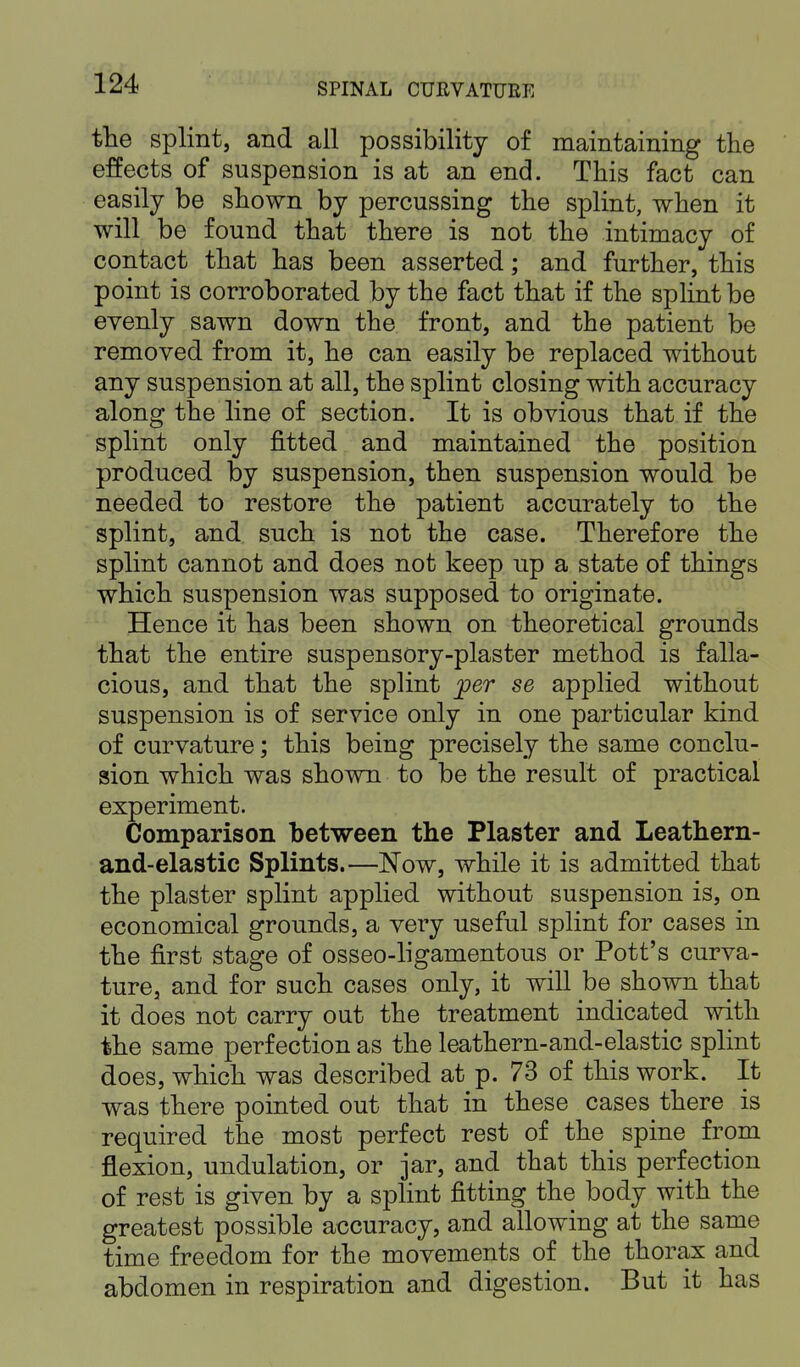 the splint, and all possibility of maintaining the effects of suspension is at an end. This fact can easily be shown by percussing the splint, when it will be found that there is not the intimacy of contact that has been asserted; and further, this point is corroborated by the fact that if the splint be evenly sawn down the front, and the patient be removed from it, he can easily be replaced without any suspension at all, the splint closing with accuracy along the line of section. It is obvious that if the splint only fitted and maintained the position produced by suspension, then suspension would be needed to restore the patient accurately to the splint, and such is not the case. Therefore the splint cannot and does not keep up a state of things which suspension was supposed to originate. Hence it has been shown on theoretical grounds that the entire suspensory-plaster method is falla- cious, and that the splint per se applied without suspension is of service only in one particular kind of curvature; this being precisely the same conclu- sion which was shown to be the result of practical experiment. Comparison between the Plaster and Leathern- and-elastic Splints.—Now, while it is admitted that the plaster splint applied without suspension is, on economical grounds, a very useful splint for cases in the first stage of osseo-ligamentous or Pott's curva- ture, and for such cases only, it will be shown that it does not carry out the treatment indicated with the same perfection as the leathern-and-elastic splint does, which was described at p. 73 of this work. It was there pointed out that in these cases there is required the most perfect rest of the spine from flexion, undulation, or jar, and that this perfection of rest is given by a splint fitting the body with the greatest possible accuracy, and allowing at the same time freedom for the movements of the thorax and abdomen in respiration and digestion. But it has