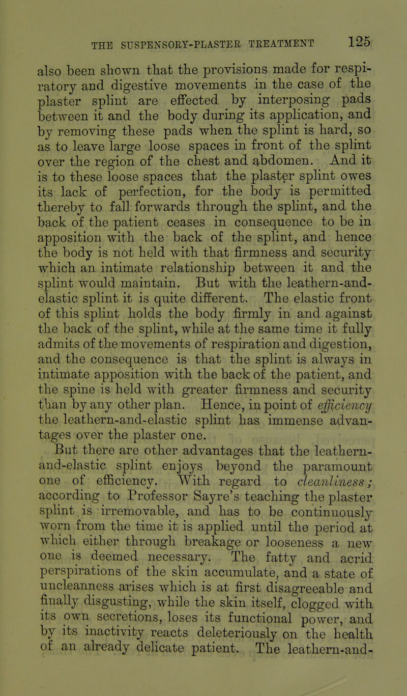 also been shown that the provisions made for respi- ratory and digestive movements in the case of the plaster splint are effected by interposing pads between it and the body during its application, and by removing these pads when the splint is hard, so as to leave large loose spaces in front of the splint over the region of the chest and abdomen. And it is to these loose spaces that the plaster splint owes its lack of perfection, for the body is permitted thereby to fall forwards through the splint, and the back of the patient ceases in consequence to be in apposition with the back of the splint, and hence the body is not held with that firmness and security which an intimate relationship between it and the splint would maintain. But with the leathern-and- elastic splint it is quite different. The elastic front of this splint holds the body firmly in and against the back of the splint, while at the same time it fully admits of the movements of respiration and digestion, and the consequence is that the splint is always in intimate apposition with the back of the patient, and the spine is held with greater firmness and security than by any other plan. Hence, in point of efficiency the leathern-and-elastic splint has immense advan- tages over the plaster one. But there are other advantages that the leathern- and-elastic splint enjoys beyond the paramount one of efficiency. With regard to cleanliness; according to Professor Sayre's teaching the plaster splint is irremovable, and has to be continuously worn from the time it is applied until the period at which either through breakage or looseness a new one is deemed necessary. The fatty and acrid perspirations of the skin accumulate, and a state of uncleanness arises which is at first disagreeable and finally disgusting, while the skin itself, clogged with its own secretions, loses its functional power, and by its inactivity reacts deleteriously on the health of an already delicate patient. The leathern-and-