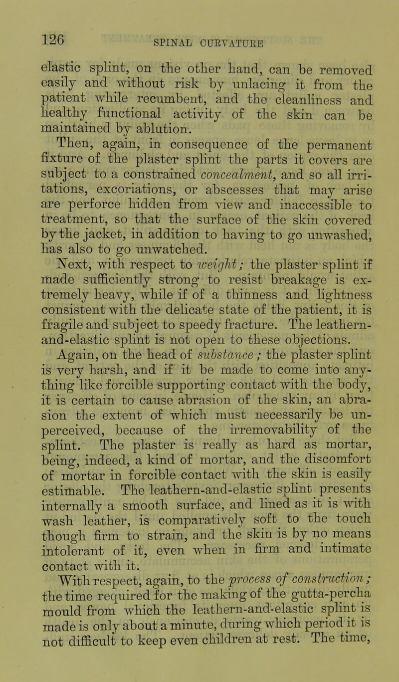 elastic splint, on the other hand, can be removed easily and without risk by unlacing it from the patient while recumbent, and the cleanliness and healthy functional activity of the skin can be maintained by ablution. Then, again, in consequence of the permanent fixture of the plaster splint the parts it covers are subject to a constrained concealment, and so all irri- tations, excoriations, or abscesses that may arise are perforce hidden from view and inaccessible to treatment, so that the surface of the skin covered by the jacket, in addition to having to go unwashed, has also to go unwatched. Next, with respect to weight; the plaster splint if made sufficiently strong to resist breakage is ex- tremely heavy, while if of a thinness and lightness consistent with the delicate state of the patient, it is fragile and subject to speedy fracture. The leathern- and-elastic splint is not open to these objections. Again, on the head of substance ; the plaster splint is very harsh, and if it be made to come into any- thing like forcible supporting contact with the body, it is certain to cause abrasion of the skin, an abra- sion the extent of which must necessarily be un- perceived, because of the irremovability of the splint. The plaster is really as hard as mortar, being, indeed, a kind of mortar, and the discomfort of mortar in forcible contact with the skin is easily estimable. The leathern-and-elastic splint^ presents internally a smooth surface, and lined as it is with wash leather, is comparatively soft to the touch though firm to strain, and the skin is by no means intolerant of it, even when in firm and intimate contact with it. With respect, again, to the 'process of construction ; the time required for the making of the gutta-percha mould from which the leathern-and-elastic splint is made is only about a minute, during which period it is not difficult to keep even children at rest. The time,