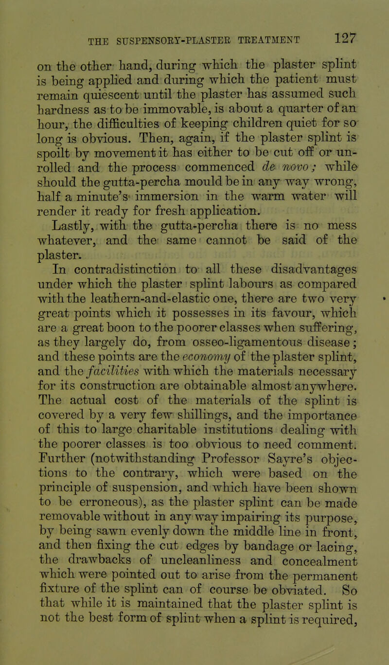 on the other hand, during which the plaster splint is being applied and during which the patient must remain quiescent until the plaster has assumed such hardness as to be immovable, is about a quarter of an hour, the difficulties of keeping children quiet for so long is obvious. Then, again, if the plaster splint is spoilt by movement it has either to be cut off or un- rolled and the process commenced de novo; while should the gutta-percha mould be in any way wrong, half a minute's immersion in the warm water will render it ready for fresh application. Lastly, with the gutta-percha there is no mess whatever, and the same cannot be said of the plaster. In contradistinction to all these disadvantages under which the plaster splint labours as compared with the leathern-and-elastic one, there are two very great points which it possesses in its favour, which are a great boon to the poorer classes when suffering, as they largely do, from osseo-ligamentous disease; and these points are the economy of the plaster splint, and the facilities with which the materials necessary for its construction are obtainable almost anywhere. The actual cost of the materials of the splint is covered by a very few shillings, and the importance of this to large charitable institutions dealing with the poorer classes is too obvious to need comment. Further (notwithstanding Professor Sayre's objec- tions to the contrary, which were based on the principle of suspension, and which have been shown to be erroneous), as the plaster splint can be made removable without in any way impairing its purpose, by being sawn evenly down the middle line in front, and then fixing the cut edges by bandage or lacing, the drawbacks of uncleanliness and concealment which were pointed out to arise from the permanent fixture of the splint can of course be obviated. So that while it is maintained that the plaster splint is not the best form of splint when a splint is required,